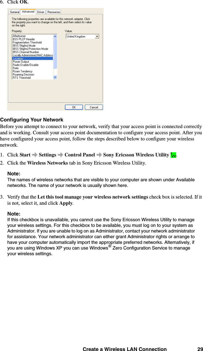 Create a Wireless LAN Connection 296. Click OK. Configuring Your NetworkBefore you attempt to connect to your network, verify that your access point is connected correctly and is working. Consult your access point documentation to configure your access point. After you have configured your access point, follow the steps described below to configure your wireless network. 1. Click Start   Settings   Control Panel   Sony Ericsson Wireless Utility  . 2. Click the Wireless Networks tab in Sony Ericsson Wireless Utility. Note: The names of wireless networks that are visible to your computer are shown under Available networks. The name of your network is usually shown here. 3. Verify that the Let this tool manage your wireless network settings check box is selected. If it is not, select it, and click Apply. Note: If this checkbox is unavailable, you cannot use the Sony Ericsson Wireless Utility to manage your wireless settings. For this checkbox to be available, you must log on to your system as Administrator. If you are unable to log on as Administrator, contact your network administrator for assistance. Your network administrator can either grant Administrator rights or arrange to have your computer automatically import the appropriate preferred networks. Alternatively, if you are using Windows XP you can use Windows® Zero Configuration Service to manage your wireless settings. 
