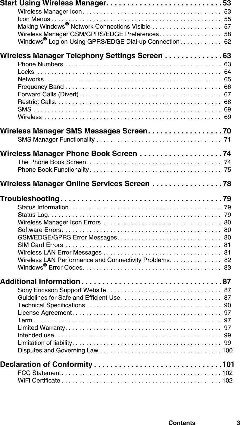 Contents 3Start Using Wireless Manager. . . . . . . . . . . . . . . . . . . . . . . . . . . . 53Wireless Manager Icon . . . . . . . . . . . . . . . . . . . . . . . . . . . . . . . . . . . . . . . .  53Icon Menus . . . . . . . . . . . . . . . . . . . . . . . . . . . . . . . . . . . . . . . . . . . . . . . . .  55Making Windows® Network Connections Visible . . . . . . . . . . . . . . . . . . . .  57Wireless Manager GSM/GPRS/EDGE Preferences. . . . . . . . . . . . . . . . . .  58Windows® Log on Using GPRS/EDGE Dial-up Connection . . . . . . . . . . . .  62Wireless Manager Telephony Settings Screen . . . . . . . . . . . . . . 63Phone Numbers . . . . . . . . . . . . . . . . . . . . . . . . . . . . . . . . . . . . . . . . . . . . .  63Locks  . . . . . . . . . . . . . . . . . . . . . . . . . . . . . . . . . . . . . . . . . . . . . . . . . . . . .  64Networks. . . . . . . . . . . . . . . . . . . . . . . . . . . . . . . . . . . . . . . . . . . . . . . . . . .  65Frequency Band . . . . . . . . . . . . . . . . . . . . . . . . . . . . . . . . . . . . . . . . . . . . .  66Forward Calls (Divert). . . . . . . . . . . . . . . . . . . . . . . . . . . . . . . . . . . . . . . . .  67Restrict Calls. . . . . . . . . . . . . . . . . . . . . . . . . . . . . . . . . . . . . . . . . . . . . . . .  68SMS  . . . . . . . . . . . . . . . . . . . . . . . . . . . . . . . . . . . . . . . . . . . . . . . . . . . . . .  69Wireless  . . . . . . . . . . . . . . . . . . . . . . . . . . . . . . . . . . . . . . . . . . . . . . . . . . .  69Wireless Manager SMS Messages Screen. . . . . . . . . . . . . . . . . . 70SMS Manager Functionality . . . . . . . . . . . . . . . . . . . . . . . . . . . . . . . . . . . .  71Wireless Manager Phone Book Screen . . . . . . . . . . . . . . . . . . . . 74The Phone Book Screen. . . . . . . . . . . . . . . . . . . . . . . . . . . . . . . . . . . . . . .  74Phone Book Functionality . . . . . . . . . . . . . . . . . . . . . . . . . . . . . . . . . . . . . .  75Wireless Manager Online Services Screen . . . . . . . . . . . . . . . . . 78Troubleshooting . . . . . . . . . . . . . . . . . . . . . . . . . . . . . . . . . . . . . . . 79Status Information. . . . . . . . . . . . . . . . . . . . . . . . . . . . . . . . . . . . . . . . . . . .  79Status Log. . . . . . . . . . . . . . . . . . . . . . . . . . . . . . . . . . . . . . . . . . . . . . . . . .  79Wireless Manager Icon Errors  . . . . . . . . . . . . . . . . . . . . . . . . . . . . . . . . . .  80Software Errors. . . . . . . . . . . . . . . . . . . . . . . . . . . . . . . . . . . . . . . . . . . . . .  80GSM/EDGE/GPRS Error Messages. . . . . . . . . . . . . . . . . . . . . . . . . . . . . .  80SIM Card Errors . . . . . . . . . . . . . . . . . . . . . . . . . . . . . . . . . . . . . . . . . . . . .  81Wireless LAN Error Messages . . . . . . . . . . . . . . . . . . . . . . . . . . . . . . . . . .  81Wireless LAN Performance and Connectivity Problems. . . . . . . . . . . . . . .  82Windows® Error Codes. . . . . . . . . . . . . . . . . . . . . . . . . . . . . . . . . . . . . . . .  83Additional Information . . . . . . . . . . . . . . . . . . . . . . . . . . . . . . . . . . 87Sony Ericsson Support Website . . . . . . . . . . . . . . . . . . . . . . . . . . . . . . . . .  87Guidelines for Safe and Efficient Use . . . . . . . . . . . . . . . . . . . . . . . . . . . . .  87Technical Specifications . . . . . . . . . . . . . . . . . . . . . . . . . . . . . . . . . . . . . . .  90License Agreement. . . . . . . . . . . . . . . . . . . . . . . . . . . . . . . . . . . . . . . . . . .  97Term . . . . . . . . . . . . . . . . . . . . . . . . . . . . . . . . . . . . . . . . . . . . . . . . . . . . . .  97Limited Warranty. . . . . . . . . . . . . . . . . . . . . . . . . . . . . . . . . . . . . . . . . . . . .  97Intended use . . . . . . . . . . . . . . . . . . . . . . . . . . . . . . . . . . . . . . . . . . . . . . . .  99Limitation of liability. . . . . . . . . . . . . . . . . . . . . . . . . . . . . . . . . . . . . . . . . . .  99Disputes and Governing Law . . . . . . . . . . . . . . . . . . . . . . . . . . . . . . . . . . . 100Declaration of Conformity . . . . . . . . . . . . . . . . . . . . . . . . . . . . . . .101FCC Statement . . . . . . . . . . . . . . . . . . . . . . . . . . . . . . . . . . . . . . . . . . . . . . 102WiFi Certificate . . . . . . . . . . . . . . . . . . . . . . . . . . . . . . . . . . . . . . . . . . . . . . 102