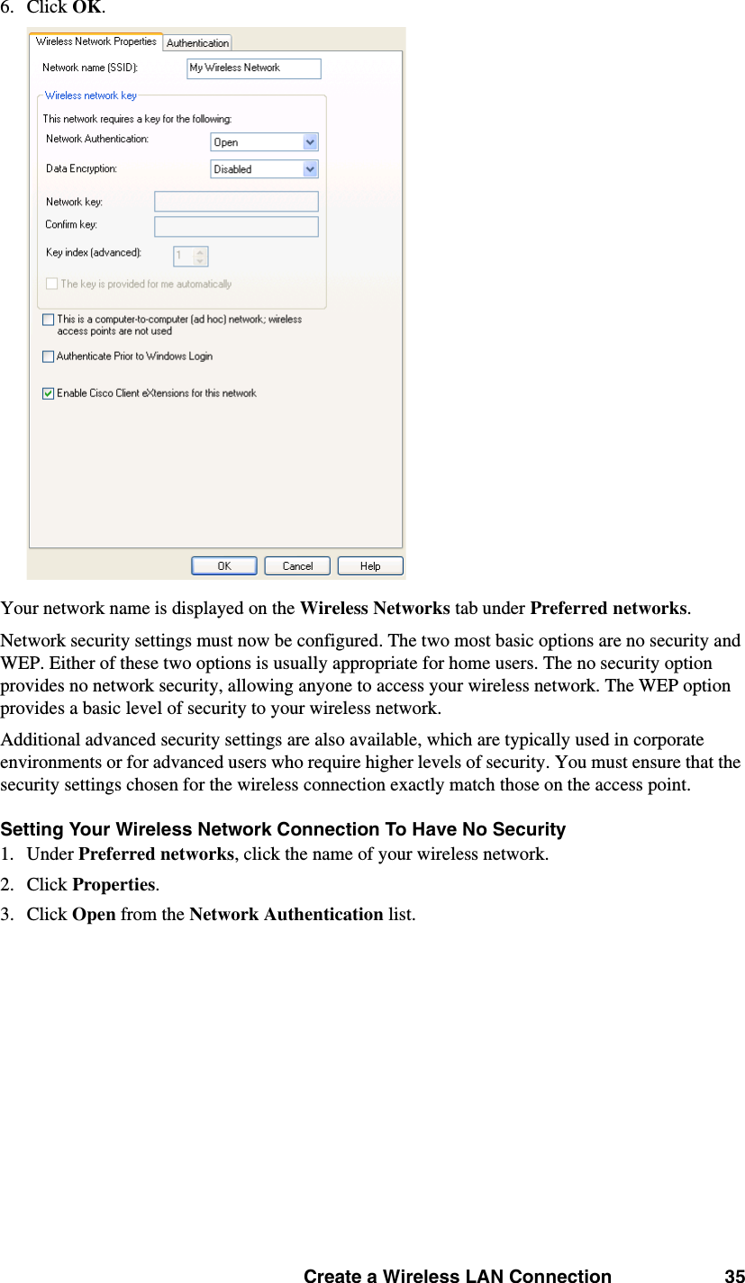 Create a Wireless LAN Connection 356. Click OK. Your network name is displayed on the Wireless Networks tab under Preferred networks. Network security settings must now be configured. The two most basic options are no security and WEP. Either of these two options is usually appropriate for home users. The no security option provides no network security, allowing anyone to access your wireless network. The WEP option provides a basic level of security to your wireless network. Additional advanced security settings are also available, which are typically used in corporate environments or for advanced users who require higher levels of security. You must ensure that the security settings chosen for the wireless connection exactly match those on the access point. Setting Your Wireless Network Connection To Have No Security1. Under Preferred networks, click the name of your wireless network. 2. Click Properties. 3. Click Open from the Network Authentication list. 