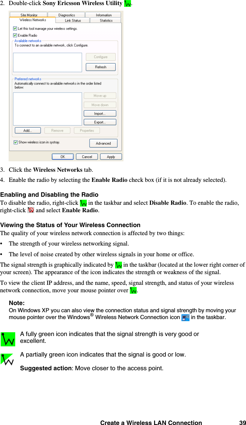 Create a Wireless LAN Connection 392. Double-click Sony Ericsson Wireless Utility  . 3. Click the Wireless Networks tab. 4. Enable the radio by selecting the Enable Radio check box (if it is not already selected). Enabling and Disabling the RadioTo disable the radio, right-click  in the taskbar and select Disable Radio. To enable the radio, right-click   and select Enable Radio. Viewing the Status of Your Wireless ConnectionThe quality of your wireless network connection is affected by two things: • The strength of your wireless networking signal. • The level of noise created by other wireless signals in your home or office. The signal strength is graphically indicated by  in the taskbar (located at the lower right corner of your screen). The appearance of the icon indicates the strength or weakness of the signal. To view the client IP address, and the name, speed, signal strength, and status of your wireless network connection, move your mouse pointer over .Note: On Windows XP you can also view the connection status and signal strength by moving your mouse pointer over the Windows® Wireless Network Connection icon   in the taskbar. A fully green icon indicates that the signal strength is very good or excellent.A partially green icon indicates that the signal is good or low.Suggested action: Move closer to the access point.