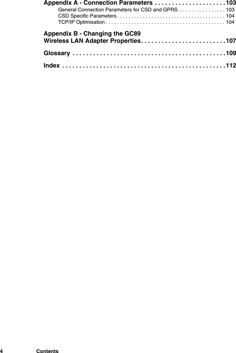 4 ContentsAppendix A - Connection Parameters . . . . . . . . . . . . . . . . . . . . .103General Connection Parameters for CSD and GPRS  . . . . . . . . . . . . . . . . 103CSD Specific Parameters . . . . . . . . . . . . . . . . . . . . . . . . . . . . . . . . . . . . . . 104TCP/IP Optimisation . . . . . . . . . . . . . . . . . . . . . . . . . . . . . . . . . . . . . . . . . . 104Appendix B - Changing the GC89 Wireless LAN Adapter Properties. . . . . . . . . . . . . . . . . . . . . . . . .107Glossary  . . . . . . . . . . . . . . . . . . . . . . . . . . . . . . . . . . . . . . . . . . . . .109Index  . . . . . . . . . . . . . . . . . . . . . . . . . . . . . . . . . . . . . . . . . . . . . . . .112