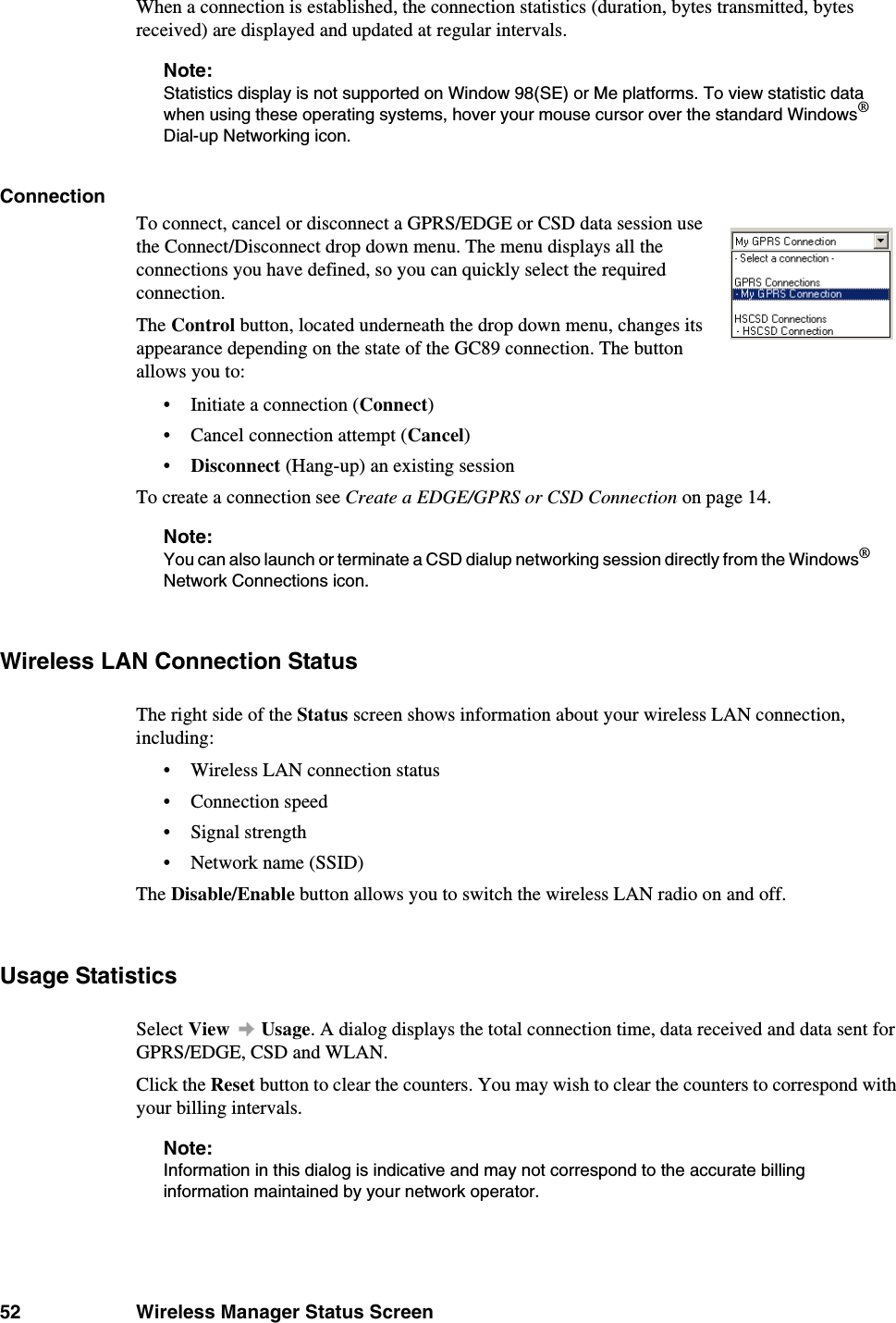 52 Wireless Manager Status ScreenWhen a connection is established, the connection statistics (duration, bytes transmitted, bytes received) are displayed and updated at regular intervals.Note:Statistics display is not supported on Window 98(SE) or Me platforms. To view statistic data when using these operating systems, hover your mouse cursor over the standard Windows® Dial-up Networking icon.ConnectionTo connect, cancel or disconnect a GPRS/EDGE or CSD data session use the Connect/Disconnect drop down menu. The menu displays all the connections you have defined, so you can quickly select the required connection. The Control button, located underneath the drop down menu, changes its appearance depending on the state of the GC89 connection. The button allows you to:• Initiate a connection (Connect)• Cancel connection attempt (Cancel)•Disconnect (Hang-up) an existing sessionTo create a connection see Create a EDGE/GPRS or CSD Connection on page 14.Note:You can also launch or terminate a CSD dialup networking session directly from the Windows® Network Connections icon. Wireless LAN Connection StatusThe right side of the Status screen shows information about your wireless LAN connection, including:• Wireless LAN connection status• Connection speed• Signal strength• Network name (SSID)The Disable/Enable button allows you to switch the wireless LAN radio on and off.Usage StatisticsSelect View  Usage. A dialog displays the total connection time, data received and data sent for GPRS/EDGE, CSD and WLAN.Click the Reset button to clear the counters. You may wish to clear the counters to correspond with your billing intervals.Note:Information in this dialog is indicative and may not correspond to the accurate billing information maintained by your network operator.