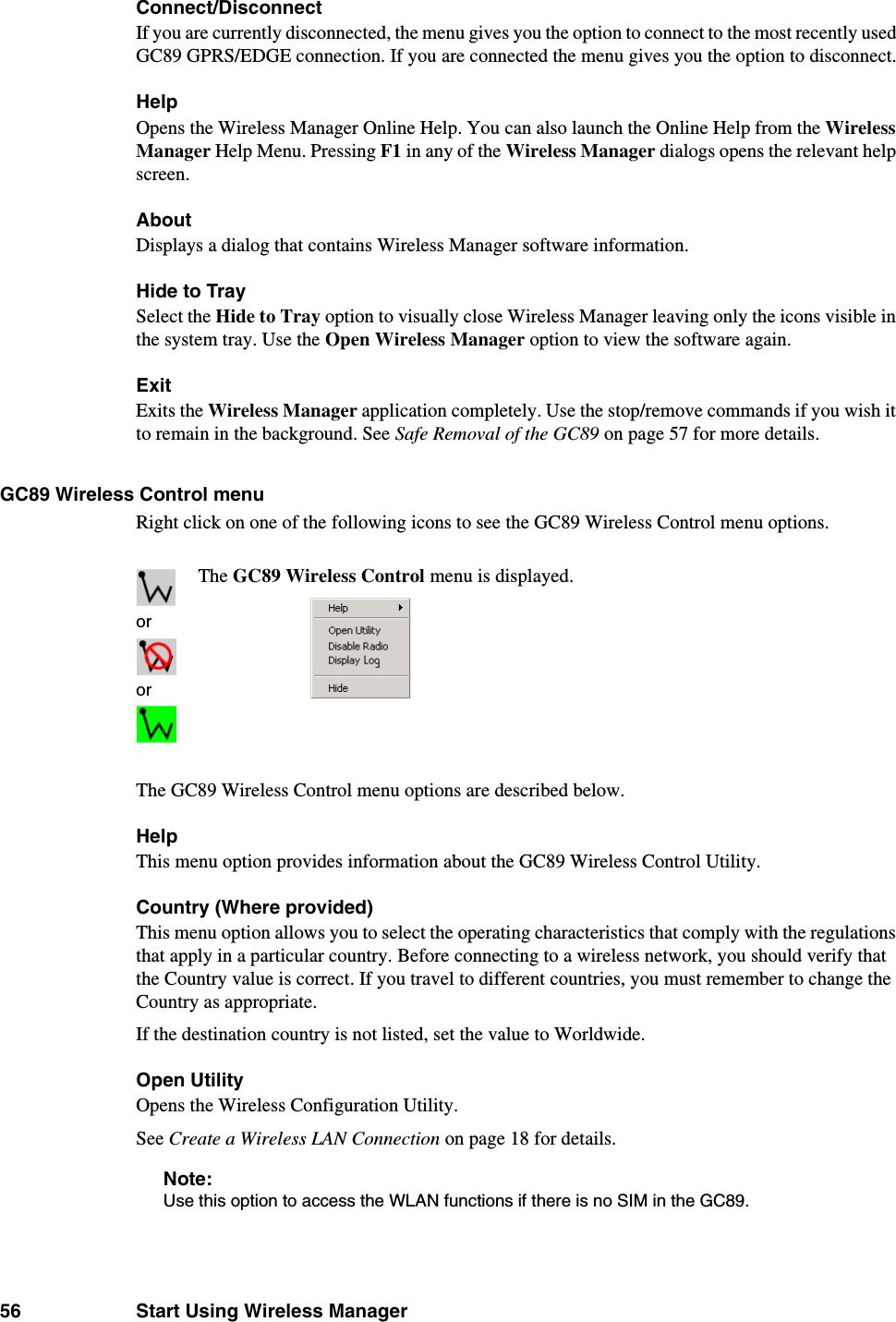 56 Start Using Wireless ManagerConnect/DisconnectIf you are currently disconnected, the menu gives you the option to connect to the most recently used GC89 GPRS/EDGE connection. If you are connected the menu gives you the option to disconnect.Help Opens the Wireless Manager Online Help. You can also launch the Online Help from the Wireless Manager Help Menu. Pressing F1 in any of the Wireless Manager dialogs opens the relevant help screen.AboutDisplays a dialog that contains Wireless Manager software information.Hide to TraySelect the Hide to Tray option to visually close Wireless Manager leaving only the icons visible in the system tray. Use the Open Wireless Manager option to view the software again.ExitExits the Wireless Manager application completely. Use the stop/remove commands if you wish it to remain in the background. See Safe Removal of the GC89 on page 57 for more details.GC89 Wireless Control menuRight click on one of the following icons to see the GC89 Wireless Control menu options. The GC89 Wireless Control menu options are described below.HelpThis menu option provides information about the GC89 Wireless Control Utility.Country (Where provided)This menu option allows you to select the operating characteristics that comply with the regulations that apply in a particular country. Before connecting to a wireless network, you should verify that the Country value is correct. If you travel to different countries, you must remember to change the Country as appropriate.If the destination country is not listed, set the value to Worldwide. Open UtilityOpens the Wireless Configuration Utility.See Create a Wireless LAN Connection on page 18 for details.Note:Use this option to access the WLAN functions if there is no SIM in the GC89.ororThe GC89 Wireless Control menu is displayed.