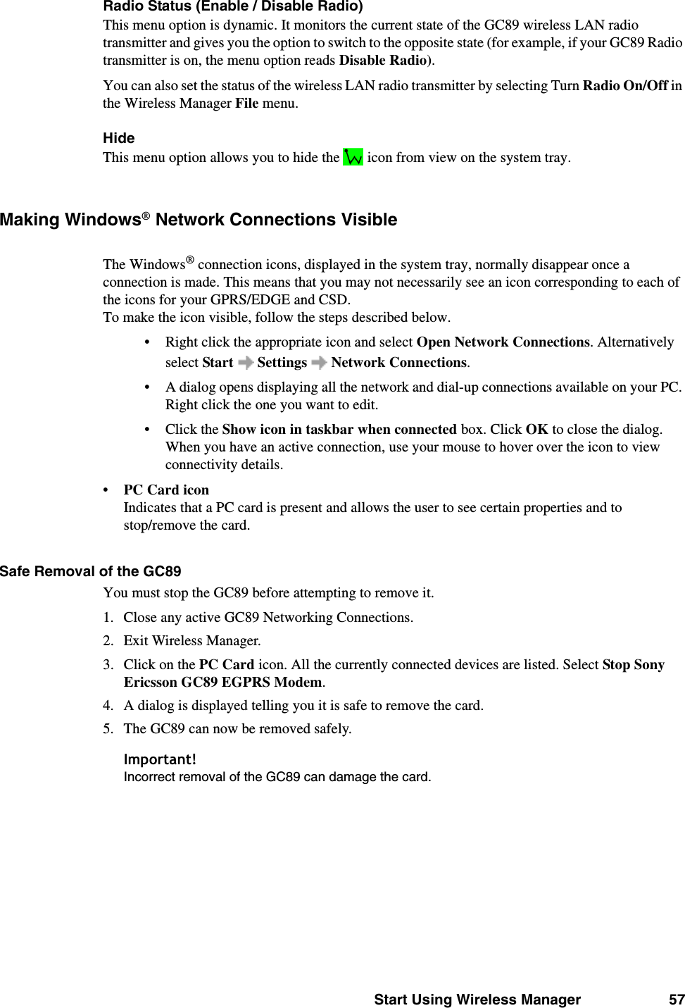 Start Using Wireless Manager 57Radio Status (Enable / Disable Radio)This menu option is dynamic. It monitors the current state of the GC89 wireless LAN radio transmitter and gives you the option to switch to the opposite state (for example, if your GC89 Radio transmitter is on, the menu option reads Disable Radio). You can also set the status of the wireless LAN radio transmitter by selecting Turn Radio On/Off in the Wireless Manager File menu. HideThis menu option allows you to hide the   icon from view on the system tray.Making Windows® Network Connections VisibleThe Windows® connection icons, displayed in the system tray, normally disappear once a connection is made. This means that you may not necessarily see an icon corresponding to each of the icons for your GPRS/EDGE and CSD. To make the icon visible, follow the steps described below.• Right click the appropriate icon and select Open Network Connections. Alternatively select Start  Settings  Network Connections.• A dialog opens displaying all the network and dial-up connections available on your PC. Right click the one you want to edit.• Click the Show icon in taskbar when connected box. Click OK to close the dialog. When you have an active connection, use your mouse to hover over the icon to view connectivity details.•PC Card iconIndicates that a PC card is present and allows the user to see certain properties and to stop/remove the card. Safe Removal of the GC89You must stop the GC89 before attempting to remove it. 1. Close any active GC89 Networking Connections.2. Exit Wireless Manager.3. Click on the PC Card icon. All the currently connected devices are listed. Select Stop Sony Ericsson GC89 EGPRS Modem. 4. A dialog is displayed telling you it is safe to remove the card.5. The GC89 can now be removed safely.Important!Incorrect removal of the GC89 can damage the card.