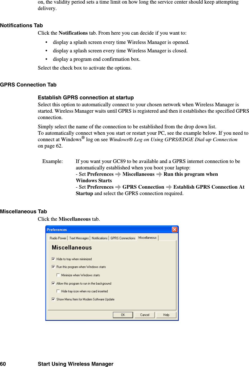 60 Start Using Wireless Manageron, the validity period sets a time limit on how long the service center should keep attempting delivery.Notifications TabClick the Notifications tab. From here you can decide if you want to:• display a splash screen every time Wireless Manager is opened.• display a splash screen every time Wireless Manager is closed.• display a program end confirmation box. Select the check box to activate the options. GPRS Connection TabEstablish GPRS connection at startupSelect this option to automatically connect to your chosen network when Wireless Manager is started. Wireless Manager waits until GPRS is registered and then it establishes the specified GPRS connection. Simply select the name of the connection to be established from the drop down list.To automatically connect when you start or restart your PC, see the example below. If you need to connect at Windows® log on see Windows® Log on Using GPRS/EDGE Dial-up Connection on page 62.Example:  If you want your GC89 to be available and a GPRS internet connection to be automatically established when you boot your laptop: - Set Preferences   Miscellaneous   Run this program when Windows Starts - Set Preferences   GPRS Connection  Establish GPRS Connection At Startup and select the GPRS connection required. Miscellaneous TabClick the Miscellaneous tab.