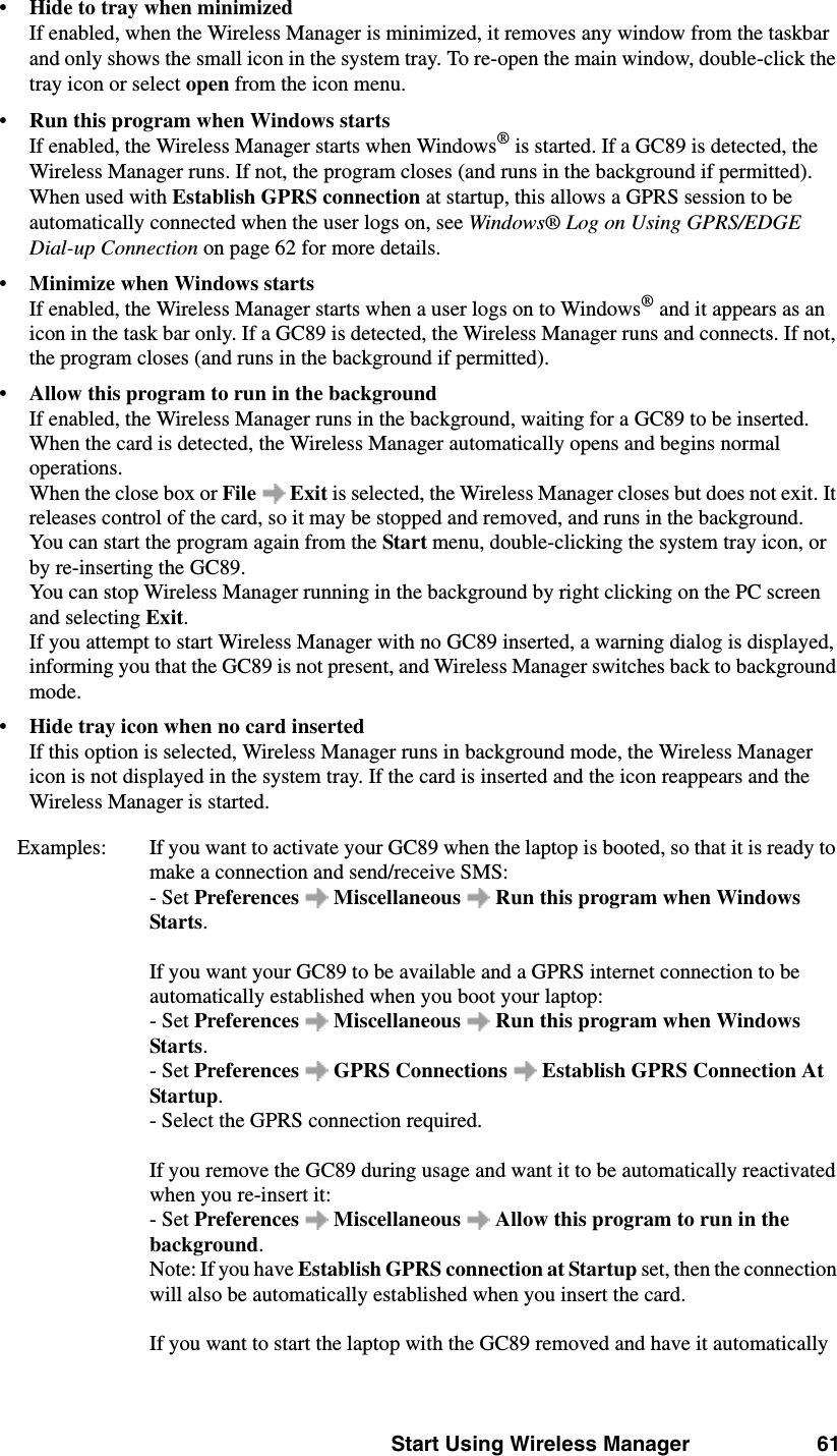 Start Using Wireless Manager 61•Hide to tray when minimizedIf enabled, when the Wireless Manager is minimized, it removes any window from the taskbar and only shows the small icon in the system tray. To re-open the main window, double-click the tray icon or select open from the icon menu.•Run this program when Windows startsIf enabled, the Wireless Manager starts when Windows® is started. If a GC89 is detected, the Wireless Manager runs. If not, the program closes (and runs in the background if permitted). When used with Establish GPRS connection at startup, this allows a GPRS session to be automatically connected when the user logs on, see Windows® Log on Using GPRS/EDGE Dial-up Connection on page 62 for more details.•Minimize when Windows startsIf enabled, the Wireless Manager starts when a user logs on to Windows® and it appears as an icon in the task bar only. If a GC89 is detected, the Wireless Manager runs and connects. If not, the program closes (and runs in the background if permitted). •Allow this program to run in the backgroundIf enabled, the Wireless Manager runs in the background, waiting for a GC89 to be inserted. When the card is detected, the Wireless Manager automatically opens and begins normal operations. When the close box or File  Exit is selected, the Wireless Manager closes but does not exit. It releases control of the card, so it may be stopped and removed, and runs in the background. You can start the program again from the Start menu, double-clicking the system tray icon, or by re-inserting the GC89.You can stop Wireless Manager running in the background by right clicking on the PC screen and selecting Exit. If you attempt to start Wireless Manager with no GC89 inserted, a warning dialog is displayed, informing you that the GC89 is not present, and Wireless Manager switches back to background mode.•Hide tray icon when no card insertedIf this option is selected, Wireless Manager runs in background mode, the Wireless Manager icon is not displayed in the system tray. If the card is inserted and the icon reappears and the Wireless Manager is started.Examples:  If you want to activate your GC89 when the laptop is booted, so that it is ready to make a connection and send/receive SMS:- Set Preferences   Miscellaneous   Run this program when Windows Starts.If you want your GC89 to be available and a GPRS internet connection to be automatically established when you boot your laptop: - Set Preferences   Miscellaneous   Run this program when Windows Starts.- Set Preferences  GPRS Connections  Establish GPRS Connection At Startup.- Select the GPRS connection required. If you remove the GC89 during usage and want it to be automatically reactivated when you re-insert it:- Set Preferences   Miscellaneous   Allow this program to run in the background.Note: If you have Establish GPRS connection at Startup set, then the connection will also be automatically established when you insert the card. If you want to start the laptop with the GC89 removed and have it automatically 