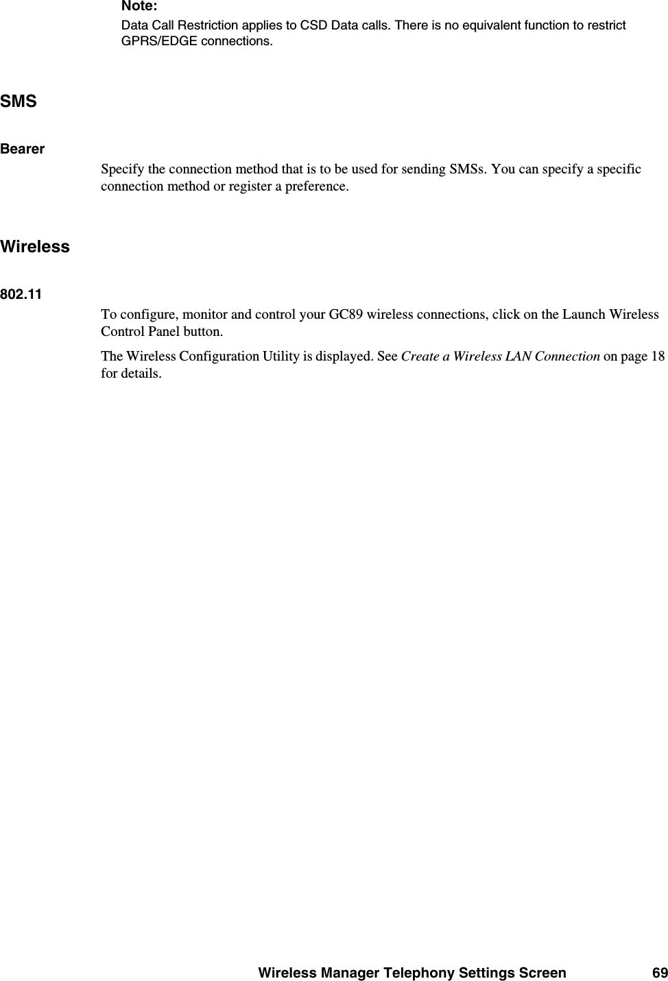 Wireless Manager Telephony Settings Screen 69Note:Data Call Restriction applies to CSD Data calls. There is no equivalent function to restrict GPRS/EDGE connections.SMSBearerSpecify the connection method that is to be used for sending SMSs. You can specify a specific connection method or register a preference.Wireless802.11To configure, monitor and control your GC89 wireless connections, click on the Launch Wireless Control Panel button.The Wireless Configuration Utility is displayed. See Create a Wireless LAN Connection on page 18 for details.