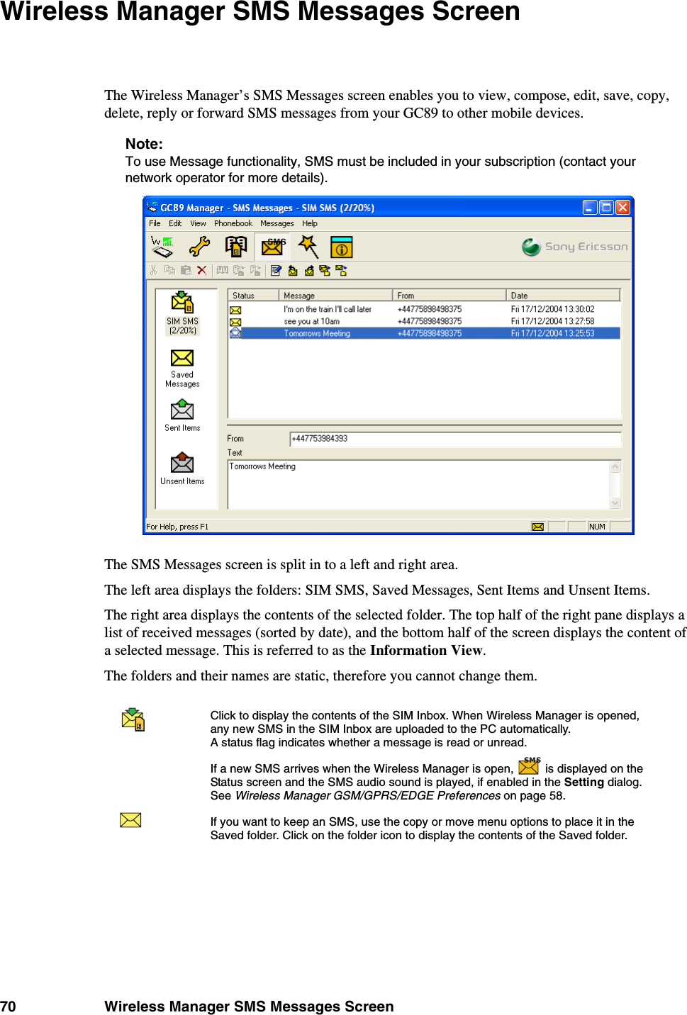 70 Wireless Manager SMS Messages ScreenWireless Manager SMS Messages ScreenThe Wireless Manager’s SMS Messages screen enables you to view, compose, edit, save, copy, delete, reply or forward SMS messages from your GC89 to other mobile devices. Note:To use Message functionality, SMS must be included in your subscription (contact your network operator for more details). The SMS Messages screen is split in to a left and right area.The left area displays the folders: SIM SMS, Saved Messages, Sent Items and Unsent Items. The right area displays the contents of the selected folder. The top half of the right pane displays a list of received messages (sorted by date), and the bottom half of the screen displays the content of a selected message. This is referred to as the Information View.The folders and their names are static, therefore you cannot change them.Click to display the contents of the SIM Inbox. When Wireless Manager is opened, any new SMS in the SIM Inbox are uploaded to the PC automatically. A status flag indicates whether a message is read or unread. If a new SMS arrives when the Wireless Manager is open,   is displayed on the Status screen and the SMS audio sound is played, if enabled in the Setting dialog. See Wireless Manager GSM/GPRS/EDGE Preferences on page 58.If you want to keep an SMS, use the copy or move menu options to place it in the Saved folder. Click on the folder icon to display the contents of the Saved folder. SMS