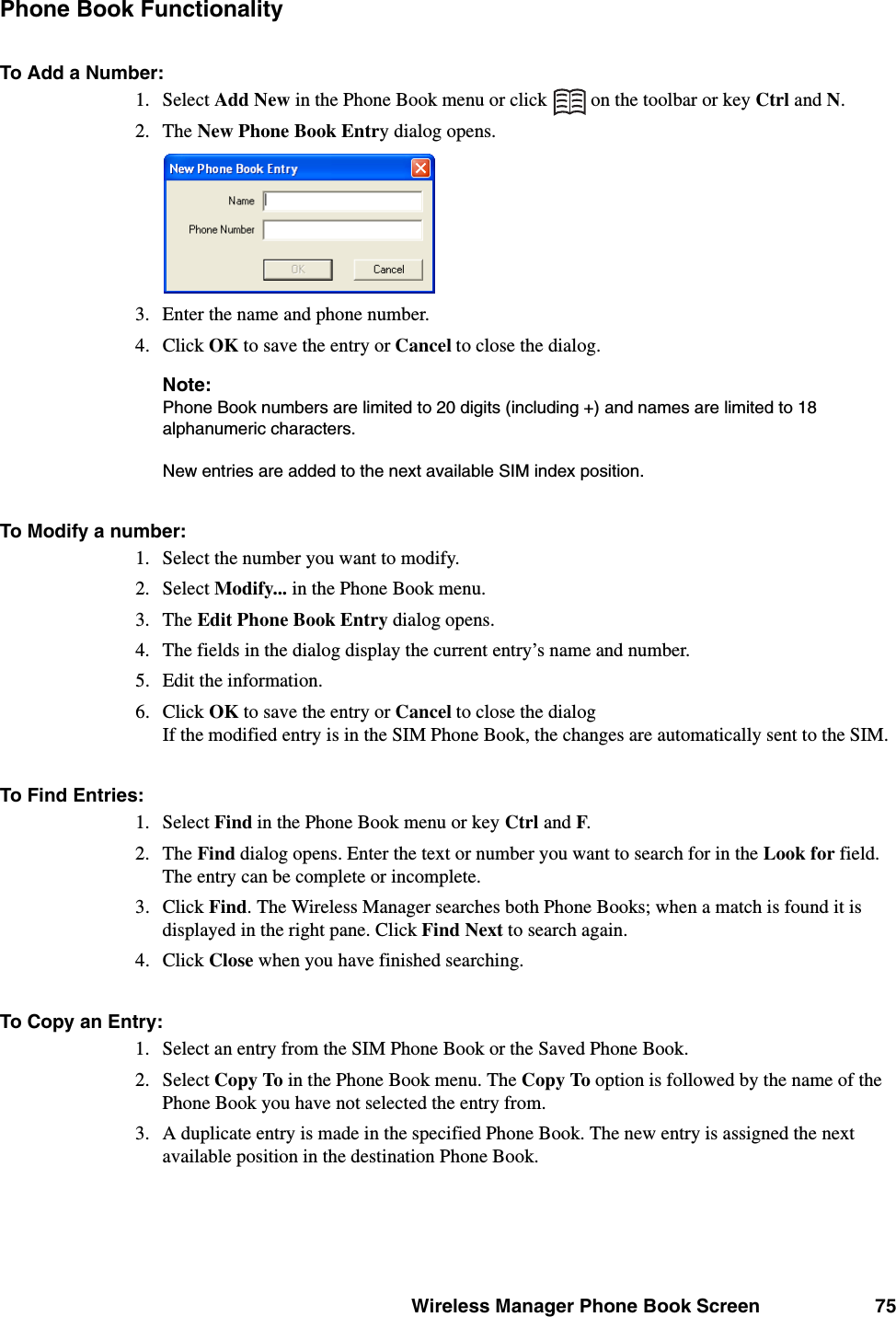 Wireless Manager Phone Book Screen 75Phone Book FunctionalityTo Add a Number:1. Select Add New in the Phone Book menu or click   on the toolbar or key Ctrl and N.2. The New Phone Book Entry dialog opens.3. Enter the name and phone number.4. Click OK to save the entry or Cancel to close the dialog.Note:Phone Book numbers are limited to 20 digits (including +) and names are limited to 18 alphanumeric characters. New entries are added to the next available SIM index position. To Modify a number:1. Select the number you want to modify.2. Select Modify... in the Phone Book menu.3. The Edit Phone Book Entry dialog opens.4. The fields in the dialog display the current entry’s name and number. 5. Edit the information.6. Click OK to save the entry or Cancel to close the dialog If the modified entry is in the SIM Phone Book, the changes are automatically sent to the SIM.To Find Entries:1. Select Find in the Phone Book menu or key Ctrl and F.2. The Find dialog opens. Enter the text or number you want to search for in the Look for field. The entry can be complete or incomplete.3. Click Find. The Wireless Manager searches both Phone Books; when a match is found it is displayed in the right pane. Click Find Next to search again.4. Click Close when you have finished searching.To Copy an Entry:1. Select an entry from the SIM Phone Book or the Saved Phone Book.2. Select Copy To in the Phone Book menu. The Copy To option is followed by the name of the Phone Book you have not selected the entry from.3. A duplicate entry is made in the specified Phone Book. The new entry is assigned the next available position in the destination Phone Book.