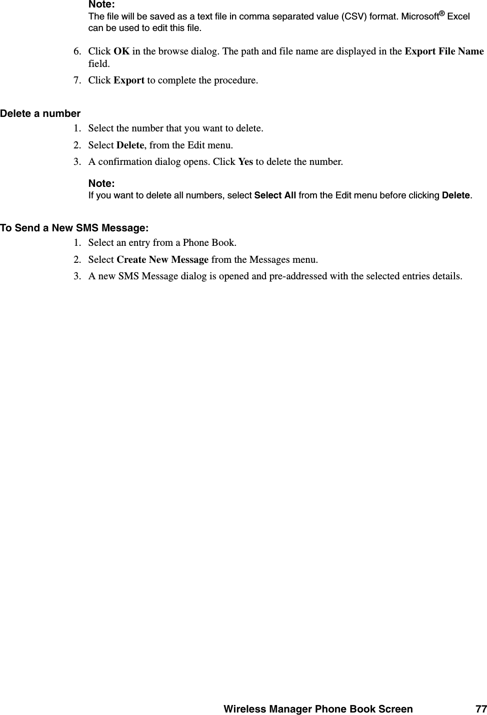Wireless Manager Phone Book Screen 77Note:The file will be saved as a text file in comma separated value (CSV) format. Microsoft® Excel can be used to edit this file.6. Click OK in the browse dialog. The path and file name are displayed in the Export File Name field.7. Click Export to complete the procedure.Delete a number 1. Select the number that you want to delete.2. Select Delete, from the Edit menu.3. A confirmation dialog opens. Click Yes to delete the number.Note:If you want to delete all numbers, select Select All from the Edit menu before clicking Delete.To Send a New SMS Message:1. Select an entry from a Phone Book.2. Select Create New Message from the Messages menu.3. A new SMS Message dialog is opened and pre-addressed with the selected entries details.