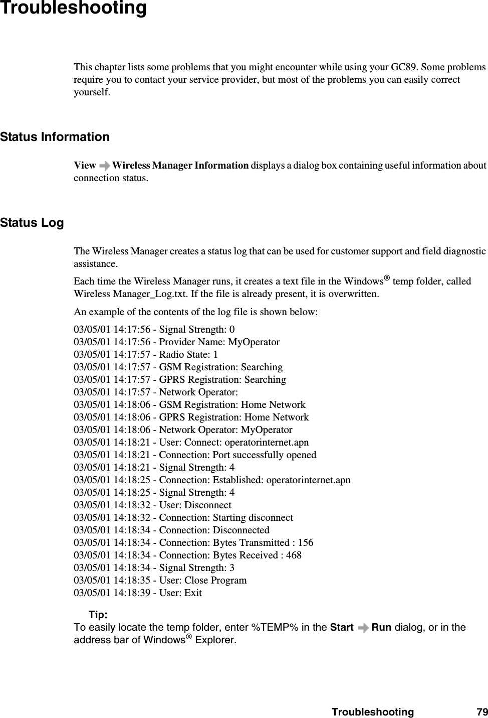 Troubleshooting 79TroubleshootingThis chapter lists some problems that you might encounter while using your GC89. Some problems require you to contact your service provider, but most of the problems you can easily correct yourself.Status InformationView   Wireless Manager Information displays a dialog box containing useful information about connection status.Status LogThe Wireless Manager creates a status log that can be used for customer support and field diagnostic assistance.Each time the Wireless Manager runs, it creates a text file in the Windows® temp folder, called Wireless Manager_Log.txt. If the file is already present, it is overwritten.An example of the contents of the log file is shown below:03/05/01 14:17:56 - Signal Strength: 003/05/01 14:17:56 - Provider Name: MyOperator03/05/01 14:17:57 - Radio State: 103/05/01 14:17:57 - GSM Registration: Searching03/05/01 14:17:57 - GPRS Registration: Searching03/05/01 14:17:57 - Network Operator:03/05/01 14:18:06 - GSM Registration: Home Network03/05/01 14:18:06 - GPRS Registration: Home Network03/05/01 14:18:06 - Network Operator: MyOperator03/05/01 14:18:21 - User: Connect: operatorinternet.apn03/05/01 14:18:21 - Connection: Port successfully opened03/05/01 14:18:21 - Signal Strength: 403/05/01 14:18:25 - Connection: Established: operatorinternet.apn03/05/01 14:18:25 - Signal Strength: 403/05/01 14:18:32 - User: Disconnect03/05/01 14:18:32 - Connection: Starting disconnect03/05/01 14:18:34 - Connection: Disconnected03/05/01 14:18:34 - Connection: Bytes Transmitted : 15603/05/01 14:18:34 - Connection: Bytes Received : 46803/05/01 14:18:34 - Signal Strength: 303/05/01 14:18:35 - User: Close Program03/05/01 14:18:39 - User: ExitTip:To easily locate the temp folder, enter %TEMP% in the Start  Run dialog, or in the address bar of Windows® Explorer.