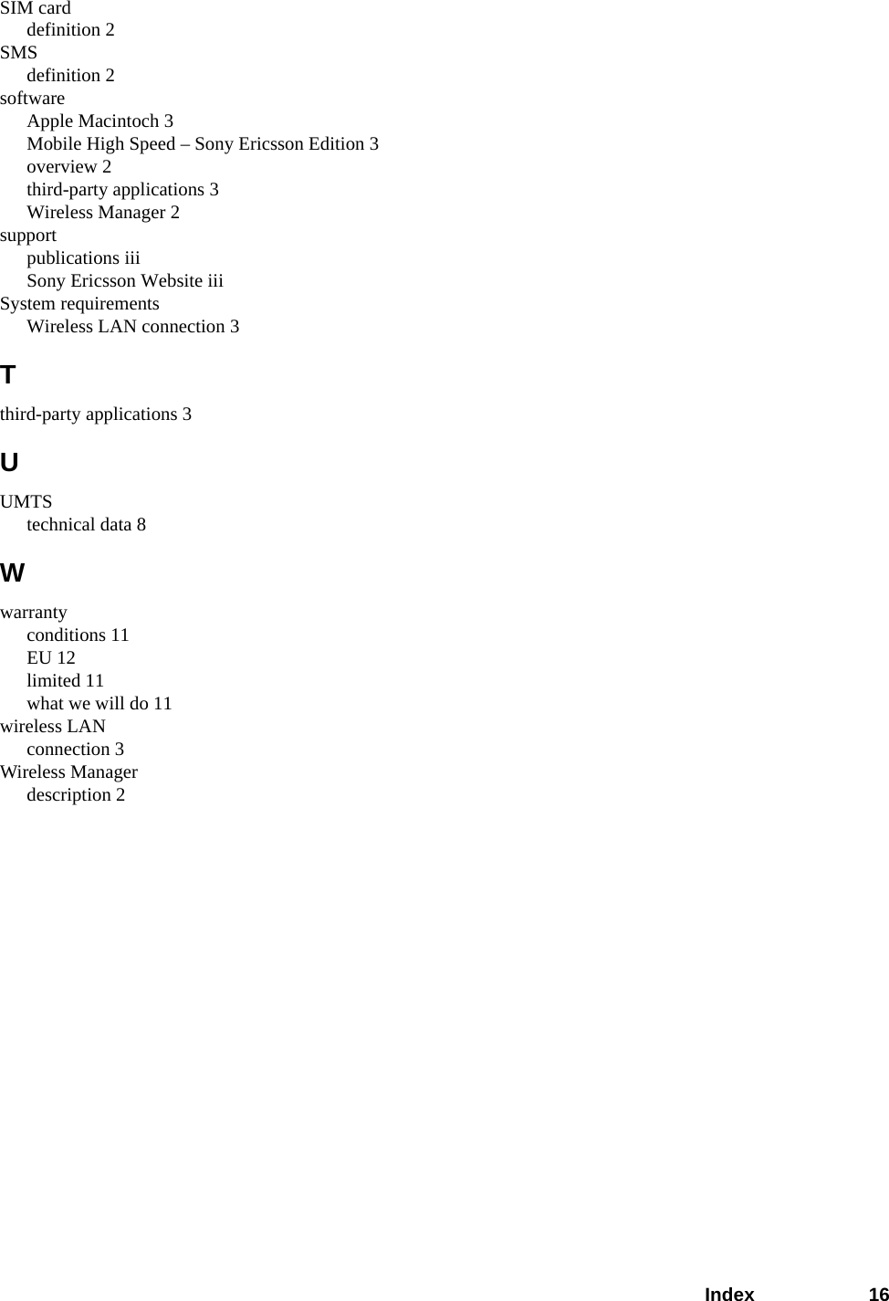 Index 16SIM carddefinition 2SMSdefinition 2softwareApple Macintoch 3Mobile High Speed – Sony Ericsson Edition 3overview 2third-party applications 3Wireless Manager 2supportpublications iiiSony Ericsson Website iiiSystem requirementsWireless LAN connection 3Tthird-party applications 3UUMTStechnical data 8Wwarrantyconditions 11EU 12limited 11what we will do 11wireless LANconnection 3Wireless Managerdescription 2