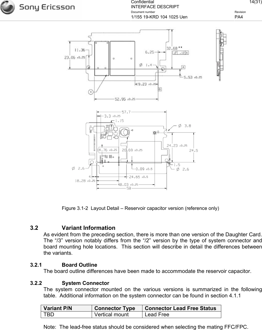 Confidential INTERFACE DESCRIPT 14(31)Document number  Revision 1/155 19-KRD 104 1025 Uen  PA4      Figure 3.1-2  Layout Detail – Reservoir capacitor version (reference only)  3.2 Variant Information As evident from the preceding section, there is more than one version of the Daughter Card.  The “/3” version notably differs from the “/2” version by the type of system connector and board mounting hole locations.  This section will describe in detail the differences between the variants. 3.2.1 Board Outline The board outline differences have been made to accommodate the reservoir capacitor.   3.2.2 System Connector The system connector mounted on the various versions is summarized in the following table.  Additional information on the system connector can be found in section 4.1.1  Variant P/N  Connector Type  Connector Lead Free Status TBD Vertical mount Lead Free Note:  The lead-free status should be considered when selecting the mating FFC/FPC.   