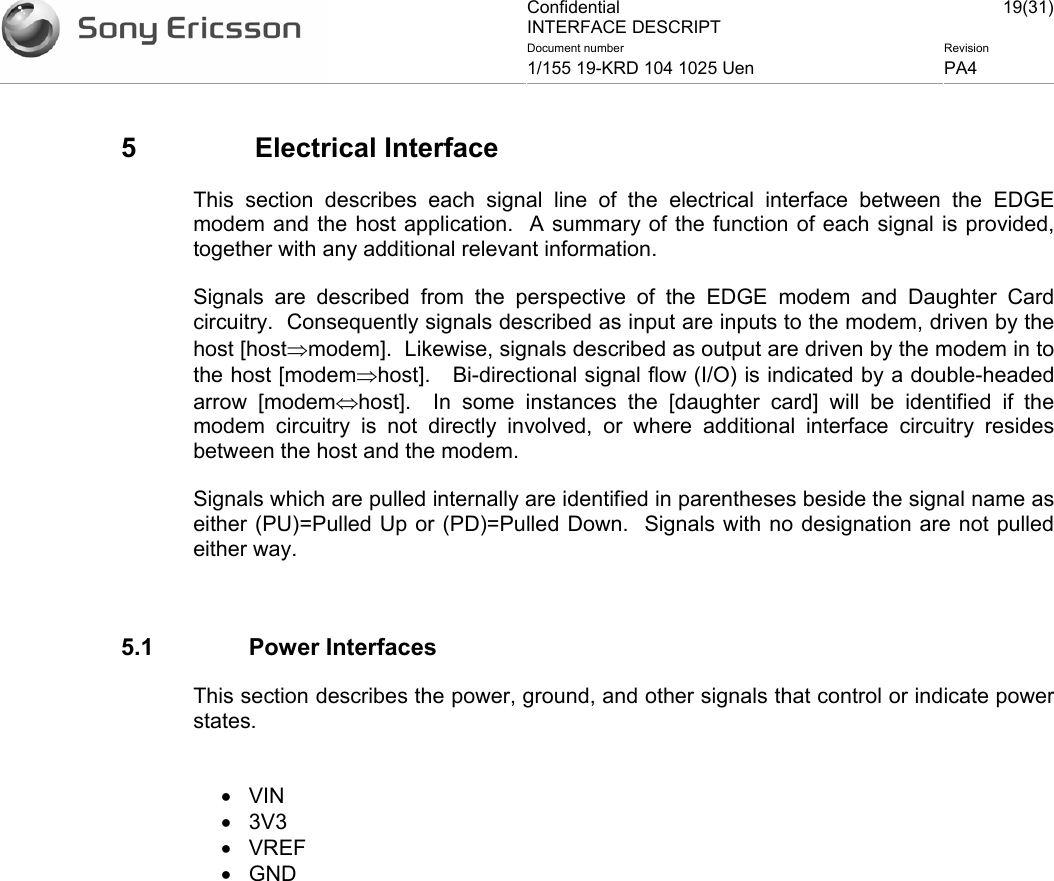 Confidential INTERFACE DESCRIPT 19(31)Document number  Revision 1/155 19-KRD 104 1025 Uen  PA4    5   Electrical Interface This section describes each signal line of the electrical interface between the EDGE modem and the host application.  A summary of the function of each signal is provided, together with any additional relevant information. Signals are described from the perspective of the EDGE modem and Daughter Card circuitry.  Consequently signals described as input are inputs to the modem, driven by the host [host⇒modem].  Likewise, signals described as output are driven by the modem in to the host [modem⇒host].   Bi-directional signal flow (I/O) is indicated by a double-headed arrow [modem⇔host].  In some instances the [daughter card] will be identified if the modem circuitry is not directly involved, or where additional interface circuitry resides between the host and the modem. Signals which are pulled internally are identified in parentheses beside the signal name as either (PU)=Pulled Up or (PD)=Pulled Down.  Signals with no designation are not pulled either way.  5.1 Power Interfaces This section describes the power, ground, and other signals that control or indicate power states.  • VIN • 3V3 • VREF • GND 