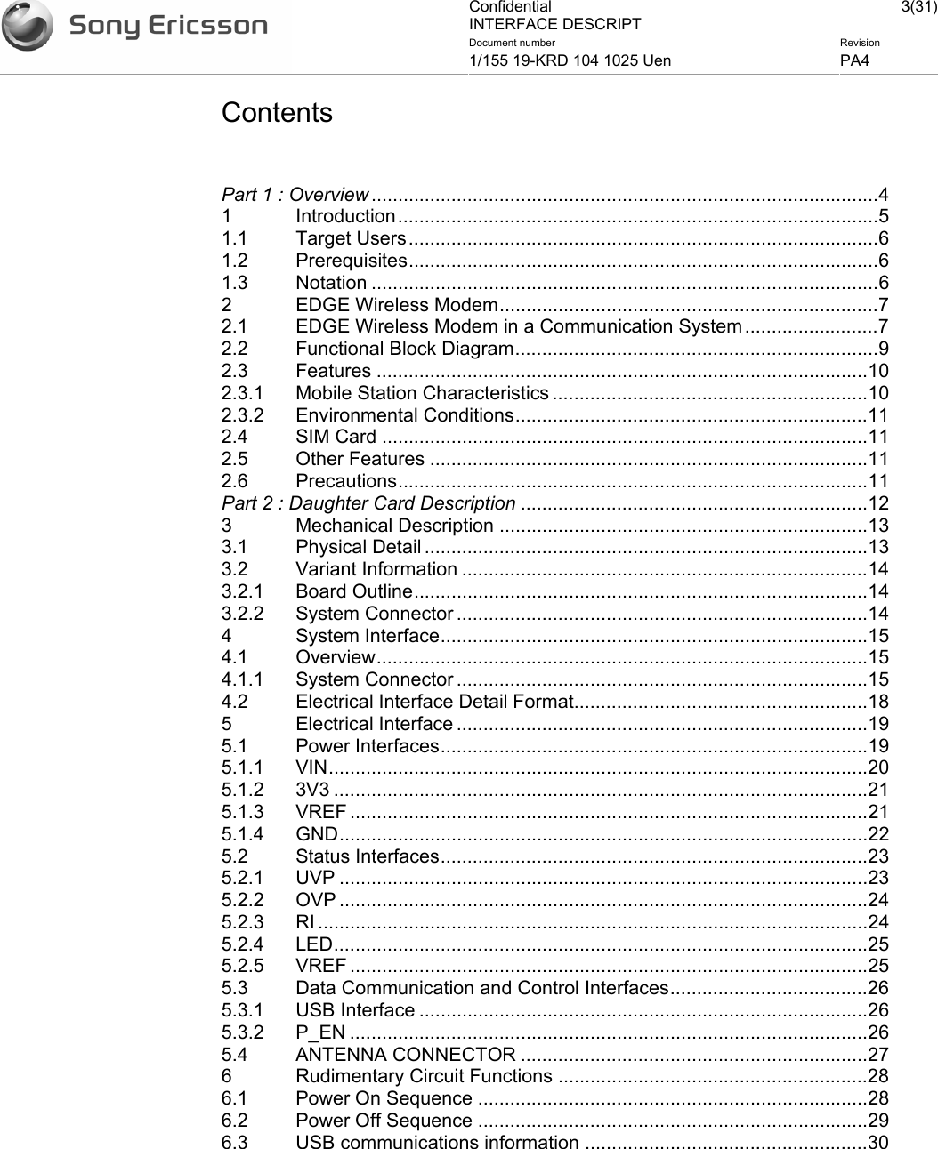 Confidential INTERFACE DESCRIPT 3(31)Document number  Revision 1/155 19-KRD 104 1025 Uen  PA4    Contents   Part 1 : Overview ...............................................................................................4 1 Introduction..........................................................................................5 1.1 Target Users........................................................................................6 1.2 Prerequisites........................................................................................6 1.3 Notation ...............................................................................................6 2 EDGE Wireless Modem.......................................................................7 2.1 EDGE Wireless Modem in a Communication System .........................7 2.2 Functional Block Diagram....................................................................9 2.3 Features ............................................................................................10 2.3.1 Mobile Station Characteristics ...........................................................10 2.3.2 Environmental Conditions..................................................................11 2.4 SIM Card ...........................................................................................11 2.5 Other Features ..................................................................................11 2.6 Precautions........................................................................................11 Part 2 : Daughter Card Description .................................................................12 3 Mechanical Description .....................................................................13 3.1 Physical Detail ...................................................................................13 3.2 Variant Information ............................................................................14 3.2.1 Board Outline.....................................................................................14 3.2.2 System Connector .............................................................................14 4 System Interface................................................................................15 4.1 Overview............................................................................................15 4.1.1 System Connector .............................................................................15 4.2 Electrical Interface Detail Format.......................................................18 5 Electrical Interface .............................................................................19 5.1 Power Interfaces................................................................................19 5.1.1 VIN.....................................................................................................20 5.1.2 3V3 ....................................................................................................21 5.1.3 VREF .................................................................................................21 5.1.4 GND...................................................................................................22 5.2 Status Interfaces................................................................................23 5.2.1 UVP ...................................................................................................23 5.2.2 OVP ...................................................................................................24 5.2.3 RI .......................................................................................................24 5.2.4 LED....................................................................................................25 5.2.5 VREF .................................................................................................25 5.3 Data Communication and Control Interfaces.....................................26 5.3.1 USB Interface ....................................................................................26 5.3.2 P_EN .................................................................................................26 5.4 ANTENNA CONNECTOR .................................................................27 6 Rudimentary Circuit Functions ..........................................................28 6.1 Power On Sequence .........................................................................28 6.2 Power Off Sequence .........................................................................29 6.3 USB communications information .....................................................30 