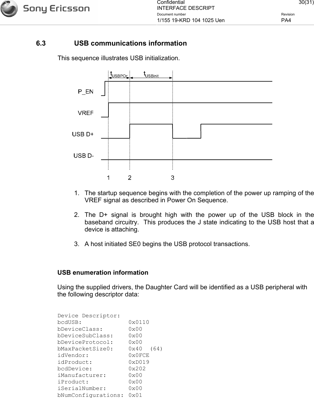 Confidential INTERFACE DESCRIPT 30(31)Document number  Revision 1/155 19-KRD 104 1025 Uen  PA4    6.3  USB communications information This sequence illustrates USB initialization.  1.  The startup sequence begins with the completion of the power up ramping of the VREF signal as described in Power On Sequence. 2.  The D+ signal is brought high with the power up of the USB block in the baseband circuitry.  This produces the J state indicating to the USB host that a device is attaching. 3.  A host initiated SE0 begins the USB protocol transactions.  USB enumeration information Using the supplied drivers, the Daughter Card will be identified as a USB peripheral with the following descriptor data:  Device Descriptor: bcdUSB: 0x0110 bDeviceClass: 0x00 bDeviceSubClass: 0x00 bDeviceProtocol: 0x00 bMaxPacketSize0:  0x40  (64) idVendor: 0x0FCE idProduct: 0xD019 bcdDevice: 0x202 iManufacturer: 0x00 iProduct: 0x00 iSerialNumber: 0x00 bNumConfigurations: 0x01  