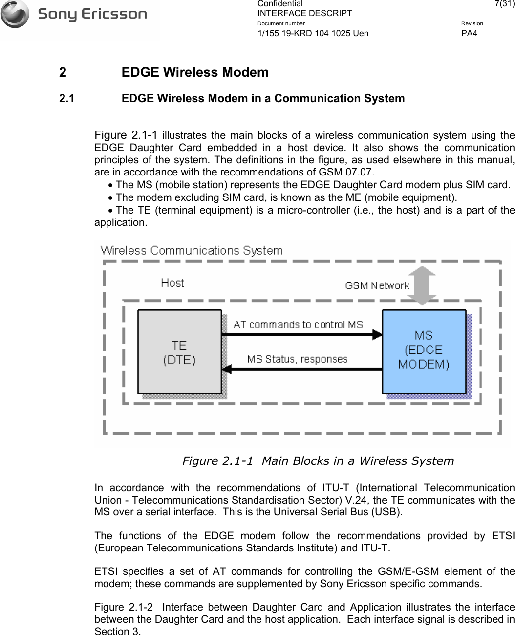 Confidential INTERFACE DESCRIPT 7(31)Document number  Revision 1/155 19-KRD 104 1025 Uen  PA4    2  EDGE Wireless Modem 2.1  EDGE Wireless Modem in a Communication System  Figure 2.1-1 illustrates the main blocks of a wireless communication system using the EDGE Daughter Card embedded in a host device. It also shows the communication principles of the system. The definitions in the figure, as used elsewhere in this manual, are in accordance with the recommendations of GSM 07.07. • The MS (mobile station) represents the EDGE Daughter Card modem plus SIM card.  • The modem excluding SIM card, is known as the ME (mobile equipment). • The TE (terminal equipment) is a micro-controller (i.e., the host) and is a part of the application.  Figure 2.1-1  Main Blocks in a Wireless System In accordance with the recommendations of ITU-T (International Telecommunication Union - Telecommunications Standardisation Sector) V.24, the TE communicates with the MS over a serial interface.  This is the Universal Serial Bus (USB). The functions of the EDGE modem follow the recommendations provided by ETSI (European Telecommunications Standards Institute) and ITU-T. ETSI specifies a set of AT commands for controlling the GSM/E-GSM element of the modem; these commands are supplemented by Sony Ericsson specific commands. Figure 2.1-2  Interface between Daughter Card and Application illustrates the interface between the Daughter Card and the host application.  Each interface signal is described in Section 3.  