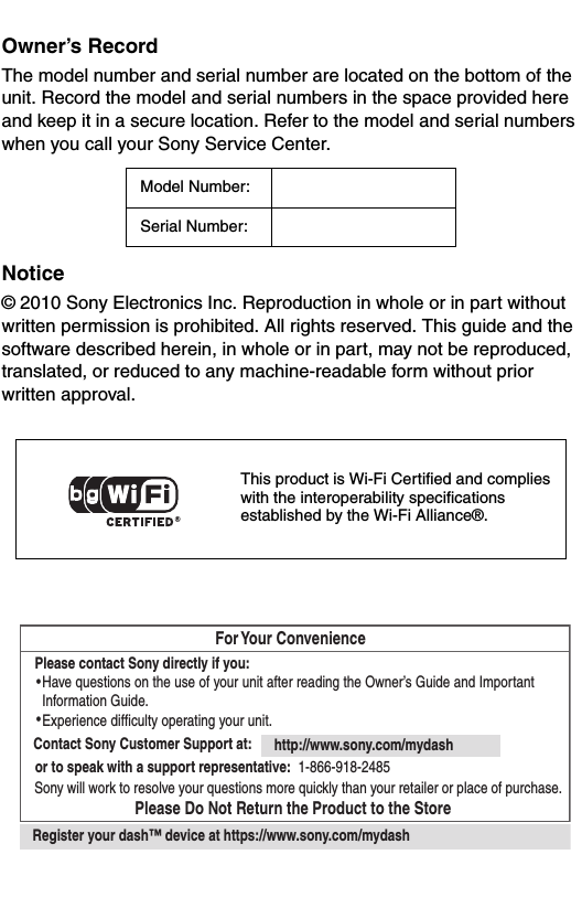 Owner’s RecordThe model number and serial number are located on the bottom of the unit. Record the model and serial numbers in the space provided here and keep it in a secure location. Refer to the model and serial numbers when you call your Sony Service Center.Notice© 2010 Sony Electronics Inc. Reproduction in whole or in part without written permission is prohibited. All rights reserved. This guide and the software described herein, in whole or in part, may not be reproduced, translated, or reduced to any machine-readable form without prior written approval.Model Number:Serial Number:This product is Wi-Fi Certified and complies with the interoperability specifications established by the Wi-Fi Alliance®. For Your ConvenienceContact Sony Customer Support at: http://www.sony.com/mydashor to speak with a support representative: 1-866-918-2485Please Do Not Return the Product to the StorePlease contact Sony directly if you:  Have questions on the use of your unit after reading the Owner’s Guide and Important   Information Guide.  Experience difficulty operating your unit.Sony will work to resolve your questions more quickly than your retailer or place of purchase.Register your dash™ device at https://www.sony.com/mydash••