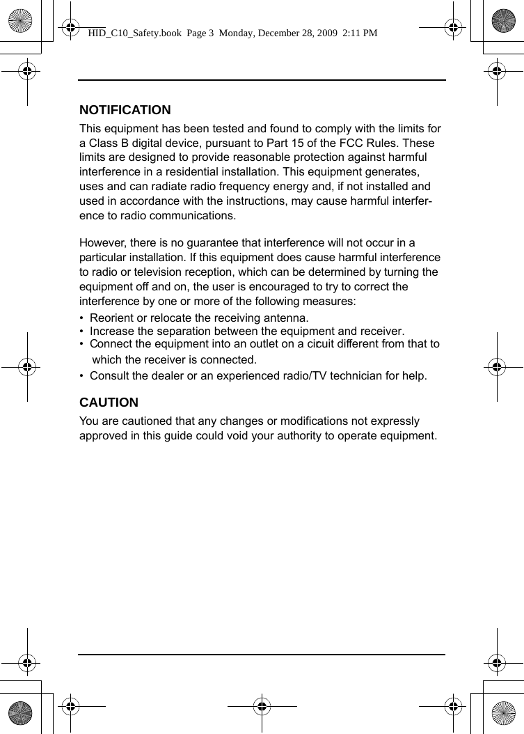 NOTIFICATIONThis equipment has been tested and found to comply with the limits for a Class B digital device, pursuant to Part 15 of the FCC Rules. These limits are designed to provide reasonable protection against harmful interference in a residential installation. This equipment generates, uses and can radiate radio frequency energy and, if not installed and used in accordance with the instructions, may cause harmful interfer-ence to radio communications. However, there is no guarantee that interference will not occur in a particular installation. If this equipment does cause harmful interference to radio or television reception, which can be determined by turning the equipment off and on, the user is encouraged to try to correct the interference by one or more of the following measures:•  Reorient or relocate the receiving antenna.•  Increase the separation between the equipment and receiver.•  Connect the equipment into an outlet on a circuit different from that to      which the receiver is connected.•  Consult the dealer or an experienced radio/TV technician for help.CAUTIONYou are cautioned that any changes or modifications not expressly approved in this guide could void your authority to operate equipment. HID_C10_Safety.book  Page 3  Monday, December 28, 2009  2:11 PM