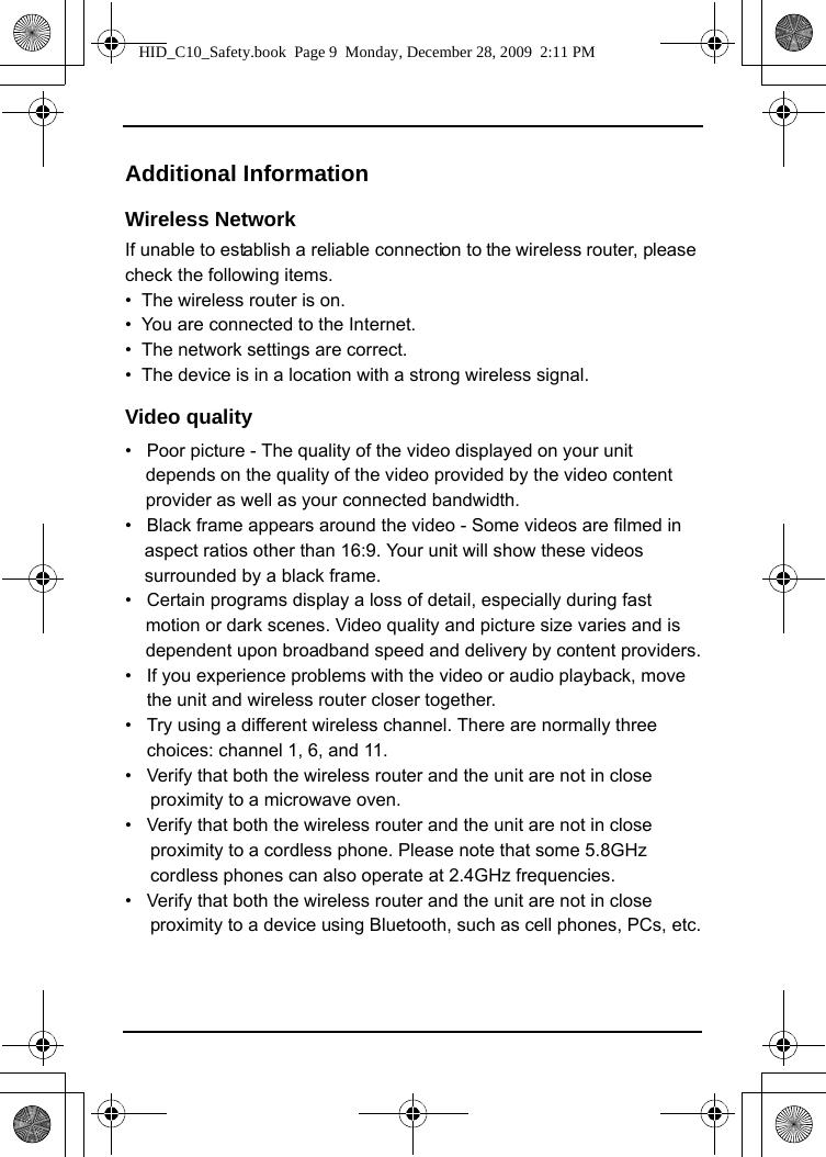 Additional Information Wireless NetworkIf unable to establish a reliable connection to the wireless router, please check the following items.•  The wireless router is on.•  You are connected to the Internet.•  The network settings are correct.•  The device is in a location with a strong wireless signal.Video qualitydepends on the quality of the video provided by the video content provider as well as your connected bandwidth.•   Black frame appears around the video - Some videos are filmed in aspect ratios other than 16:9. Your unit will show these videos surrounded by a black frame. •   Certain programs display a loss of detail, especially during fast motion or dark scenes. Video quality and picture size varies and is dependent upon broadband speed and delivery by content providers.•   If you experience problems with the video or audio playback, move the unit and wireless router closer together. •   Try using a different wireless channel. There are normally three choices: channel 1, 6, and 11.•   Verify that both the wireless router and the unit are not in close         proximity to a microwave oven.•   Verify that both the wireless router and the unit are not in close         proximity to a cordless phone. Please note that some 5.8GHz      cordless phones can also operate at 2.4GHz frequencies.•   Verify that both the wireless router and the unit are not in close        proximity to a device using Bluetooth, such as cell phones, PCs, etc.HID_C10_Safety.book  Page 9  Monday, December 28, 2009  2:11 PM•   Poor picture - The quality of the video displayed on your unit 