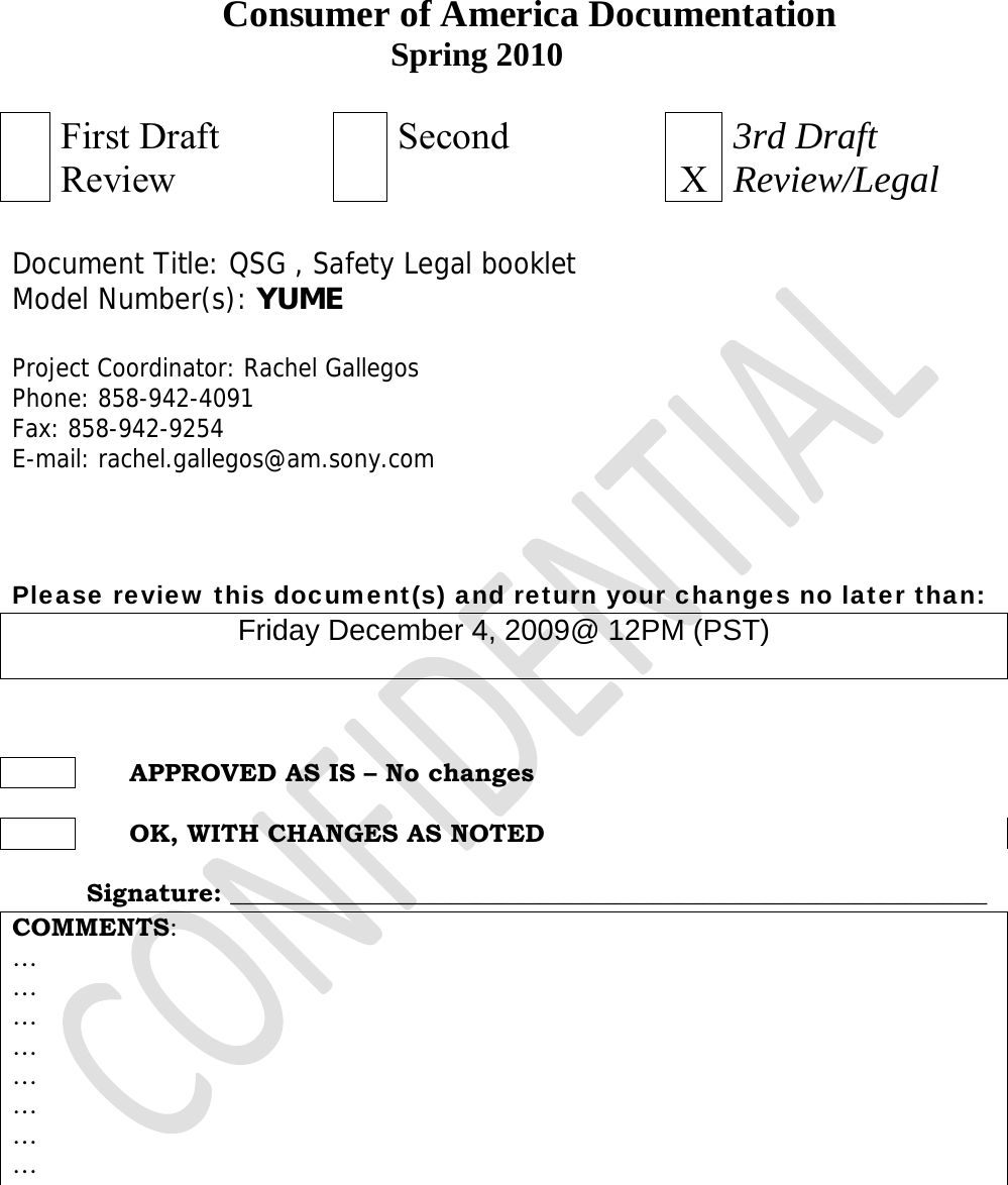                           Consumer of America Documentation Spring 2010   First Draft Review     Second X3rd Draft Review/Legal   Document Title: QSG , Safety Legal booklet Model Number(s): YUME    Project Coordinator: Rachel Gallegos Phone: 858-942-4091 Fax: 858-942-9254 E-mail: rachel.gallegos@am.sony.com    Please review this document(s) and return your changes no later than: Friday December 4, 2009@ 12PM (PST)         APPROVED AS IS – No changes         OK, WITH CHANGES AS NOTED   Signature: ____________________________________________________________ COMMENTS:  … … … … … … … …    