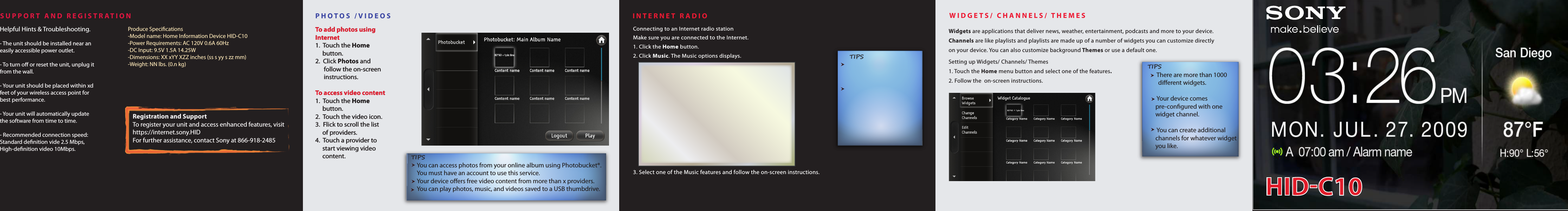 PHOTOS /VIDEOS INTERNET RADIO3. Select one of the Music features and follow the on-screen instructions.            Widgets are applications that deliver news, weather, entertainment, podcasts and more to your device. Channels are like playlists and playlists are made up of a number of widgets you can customize directly on your device. You can also customize background Themes or use a default one.Setting up Widgets/ Channels/ Themes1. Touch the Home menu button and select one of the features.2. Follow the  on-screen instructions.WIDGETS/ CHANNELS/ THEMES There are more than 1000  dierent widgets. Your device comes pre-congured with one  widget channel. You can create additional channels for whatever widget you like.        TIPSSUPPORT AND REGISTRATIONTo add photos using Internet1.  Touch the Home       button.2.  Click Photos and       follow the on-screen       instructions.To access video content1.  Touch the Home       button.2.  Touch the video icon.3.  Flick to scroll the list      of providers.4.  Touch a provider to      start viewing video       content. To add photos using Internet1.  Touch the Home       button.2.  Click Photos and       follow the on-screen       instructions.To access video content1.  Touch the Home       button.2.  Touch the video icon.3.  Flick to scroll the list      of providers.4.  Touch a provider to      start viewing video       content. HID-C10Screen shotConnecting to an Internet radio stationMake sure you are connected to the Internet.1. Click the Home button.2. Click Music. The Music options displays.Produce Specications-Model name: Home Information Device HID-C10-Power Requirements: AC 120V 0.6A 60Hz-DC Input: 9.5V 1.5A 14.25W-Dimensions: XX xYY XZZ inches (ss s yy s zz mm)-Weight: NN lbs. (0.n kg)Registration and SupportTo register your unit and access enhanced features, visithttps://internet.sony.HIDFor further assistance, contact Sony at 866-918-2485  TIPS      You can access photos from your online album using Photobucket®.      You must have an account to use this service.      Your device oers free video content from more than x providers.      You can play photos, music, and videos saved to a USB thumbdrive.  TIPS   Helpful Hints &amp; Troubleshooting.- The unit should be installed near an easily accessible power outlet.- To turn o or reset the unit, unplug it from the wall.- Your unit should be placed within xd feet of your wireless access point for best performance. - Your unit will automatically update the software from time to time.- Recommended connection speed: Standard denition vide 2.5 Mbps, High-denition video 10Mbps.Helpful Hints &amp; Troubleshooting.- The unit should be installed near an easily accessible power outlet.- To turn o or reset the unit, unplug it from the wall.- Your unit should be placed within xd feet of your wireless access point for best performance. - Your unit will automatically update the software from time to time.- Recommended connection speed: Standard denition vide 2.5 Mbps, High-denition video 10Mbps.