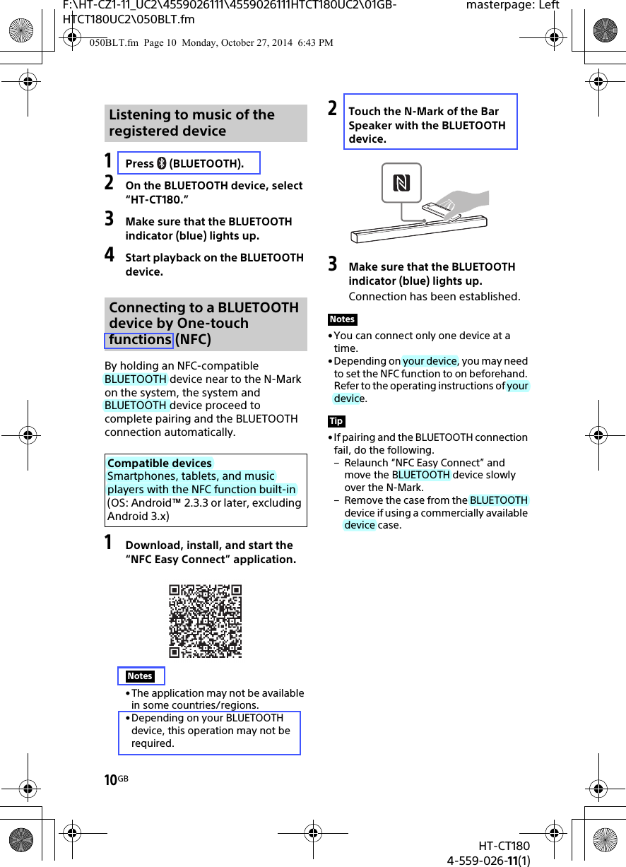 10GBHT-CT1804-559-026-11(1)F:\HT-CZ1-11_UC2\4559026111\4559026111HTCT180UC2\01GB-HTCT180UC2\050BLT.fmmasterpage: Left1Press (BLUETOOTH).2On the BLUETOOTH device, select “HT-CT180.”3Make sure that the BLUETOOTH indicator (blue) lights up.4Start playback on the BLUETOOTH device.By holding an NFC-compatible BLUETOOTH device near to the N-Mark on the system, the system and BLUETOOTH device proceed to complete pairing and the BLUETOOTH connection automatically.1Download, install, and start the “NFC Easy Connect” application.• The application may not be available in some countries/regions.• Depending on your BLUETOOTH device, this operation may not be required.2Touch the N-Mark of the Bar Speaker with the BLUETOOTH device.3Make sure that the BLUETOOTH indicator (blue) lights up.Connection has been established.• You can connect only one device at a time.• Depending on your device, you may need to set the NFC function to on beforehand. Refer to the operating instructions of your device.• If pairing and the BLUETOOTH connection fail, do the following.– Relaunch “NFC Easy Connect” and move the BLUETOOTH device slowly over the N-Mark.– Remove the case from the BLUETOOTH device if using a commercially available device case.Listening to music of the registered deviceConnecting to a BLUETOOTH device by One-touch functions (NFC)Compatible devicesSmartphones, tablets, and music players with the NFC function built-in (OS: Android™ 2.3.3 or later, excluding Android 3.x)NotesNotesTip050BLT.fm  Page 10  Monday, October 27, 2014  6:43 PM