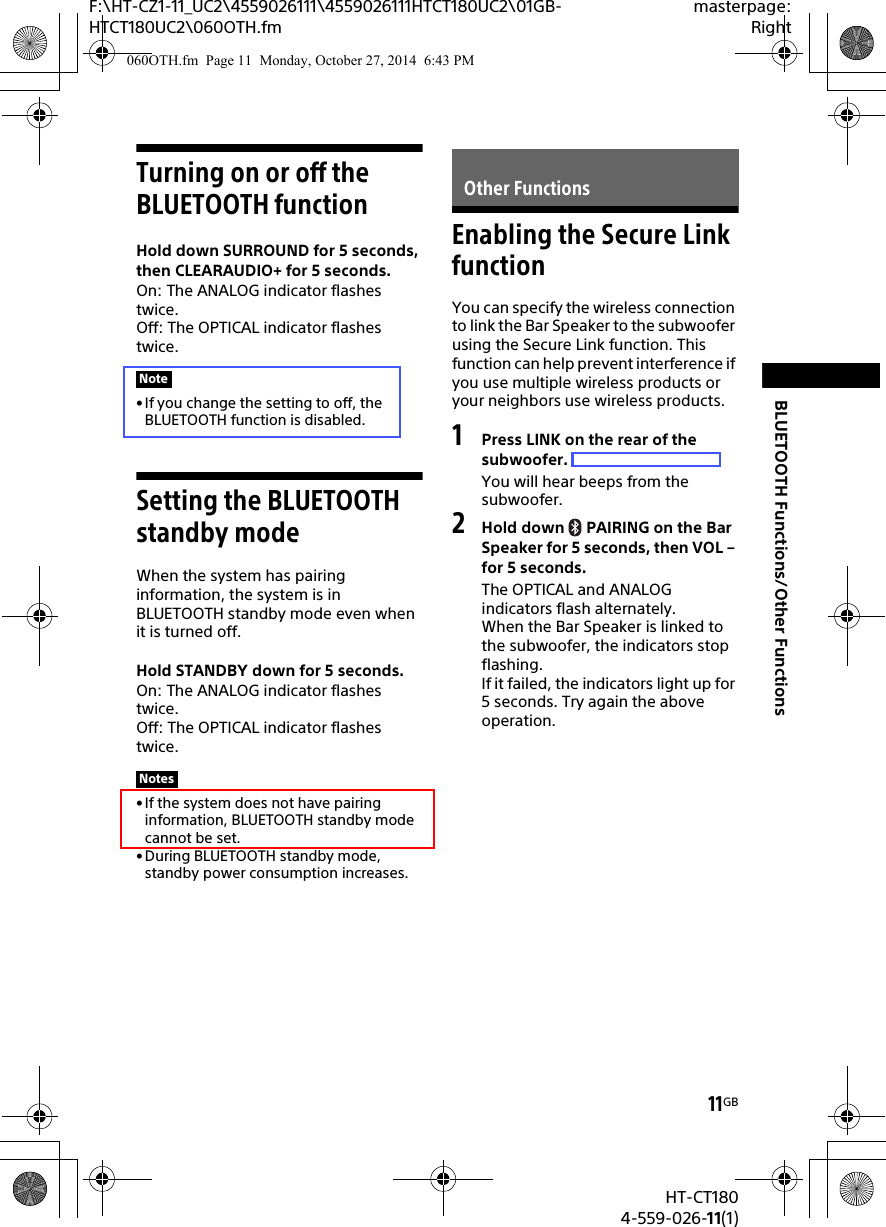 11GBHT-CT1804-559-026-11(1)F:\HT-CZ1-11_UC2\4559026111\4559026111HTCT180UC2\01GB-HTCT180UC2\060OTH.fmmasterpage:RightBLUETOOTH Functions/Other FunctionsTurning on or off the BLUETOOTH functionHold down SURROUND for 5 seconds, then CLEARAUDIO+ for 5 seconds.On: The ANALOG indicator flashes twice.Off: The OPTICAL indicator flashes twice.• If you change the setting to off, the BLUETOOTH function is disabled.Setting the BLUETOOTH standby modeWhen the system has pairing information, the system is in BLUETOOTH standby mode even when it is turned off.Hold STANDBY down for 5 seconds.On: The ANALOG indicator flashes twice.Off: The OPTICAL indicator flashes twice.• If the system does not have pairing information, BLUETOOTH standby mode cannot be set.• During BLUETOOTH standby mode, standby power consumption increases.Enabling the Secure Link functionYou can specify the wireless connection to link the Bar Speaker to the subwoofer using the Secure Link function. This function can help prevent interference if you use multiple wireless products or your neighbors use wireless products.1Press LINK on the rear of the subwoofer.You will hear beeps from the subwoofer.2Hold down  PAIRING on the Bar Speaker for 5 seconds, then VOL – for 5 seconds.The OPTICAL and ANALOG indicators flash alternately.When the Bar Speaker is linked to the subwoofer, the indicators stop flashing.If it failed, the indicators light up for 5 seconds. Try again the above operation.NoteNotesOther Functions060OTH.fm  Page 11  Monday, October 27, 2014  6:43 PM