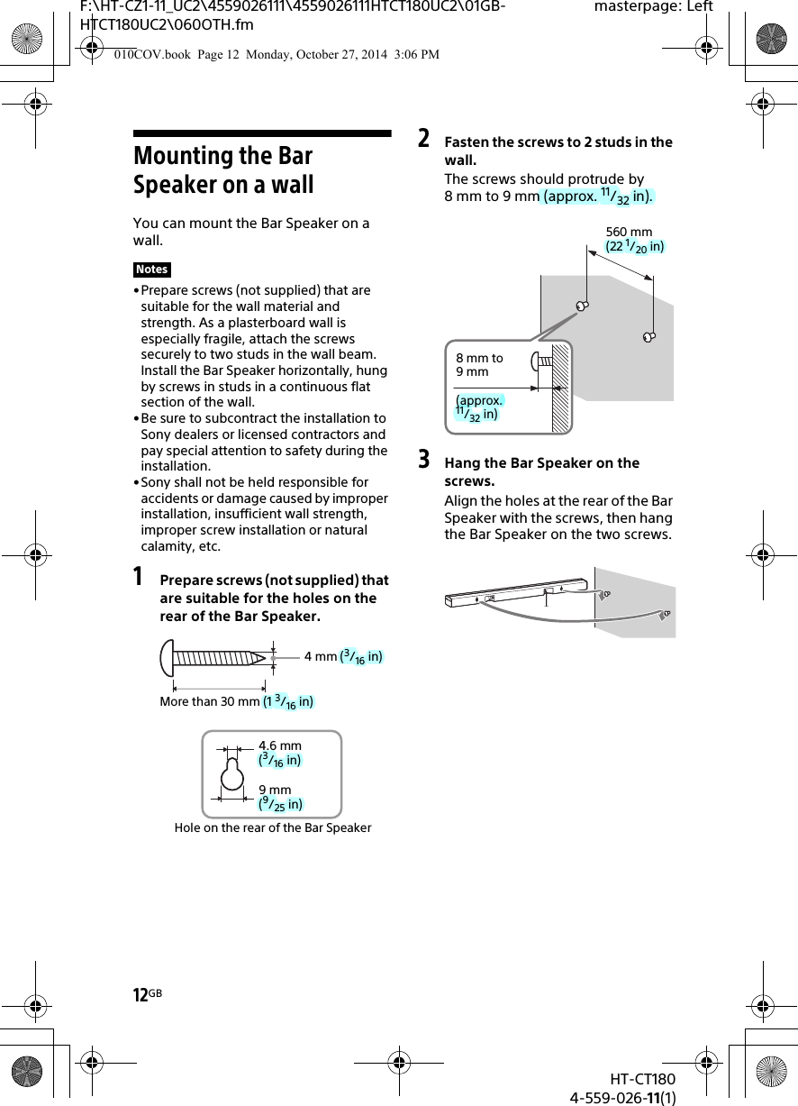 12GBHT-CT1804-559-026-11(1)F:\HT-CZ1-11_UC2\4559026111\4559026111HTCT180UC2\01GB-HTCT180UC2\060OTH.fmmasterpage: LeftMounting the Bar Speaker on a wallYou can mount the Bar Speaker on a wall.• Prepare screws (not supplied) that are suitable for the wall material and strength. As a plasterboard wall is especially fragile, attach the screws securely to two studs in the wall beam. Install the Bar Speaker horizontally, hung by screws in studs in a continuous flat section of the wall.• Be sure to subcontract the installation to Sony dealers or licensed contractors and pay special attention to safety during the installation.• Sony shall not be held responsible for accidents or damage caused by improper installation, insufficient wall strength, improper screw installation or natural calamity, etc.1Prepare screws (not supplied) that are suitable for the holes on the rear of the Bar Speaker.2Fasten the screws to 2 studs in the wall.The screws should protrude by 8 mm to 9 mm (approx. 11/32 in).3Hang the Bar Speaker on the screws.Align the holes at the rear of the Bar Speaker with the screws, then hang the Bar Speaker on the two screws.Notes4 mm (3/16 in)More than 30 mm (1 3/16 in)4.6 mm(3/16 in)Hole on the rear of the Bar Speaker9 mm(9/25 in)560 mm(22 1/20 in)8 mm to 9mm(approx. 11/32 in)010COV.book  Page 12  Monday, October 27, 2014  3:06 PM