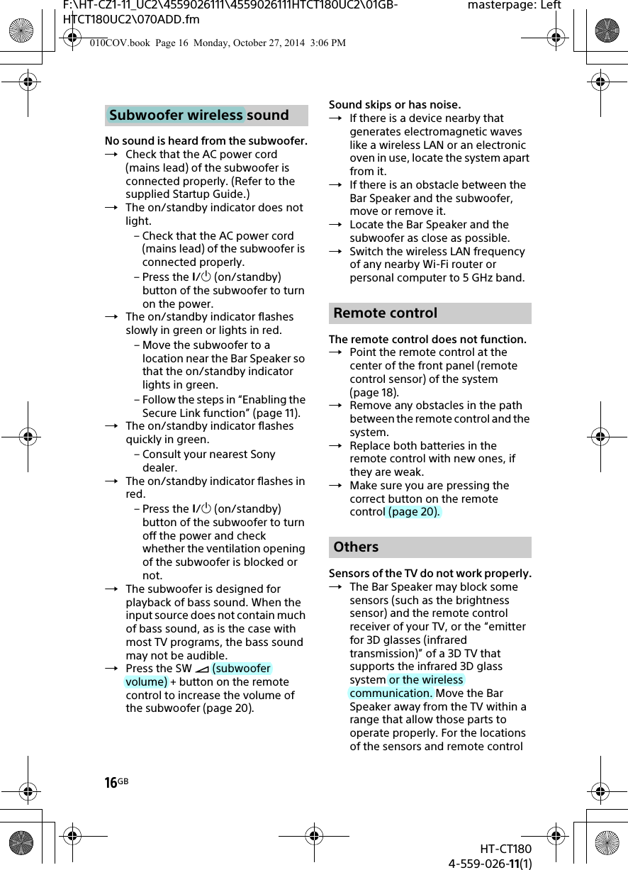 16GBHT-CT1804-559-026-11(1)F:\HT-CZ1-11_UC2\4559026111\4559026111HTCT180UC2\01GB-HTCT180UC2\070ADD.fmmasterpage: LeftNo sound is heard from the subwoofer.Check that the AC power cord (mains lead) of the subwoofer is connected properly. (Refer to the supplied Startup Guide.)The on/standby indicator does not light.– Check that the AC power cord (mains lead) of the subwoofer is connected properly.– Press the / (on/standby) button of the subwoofer to turn on the power.The on/standby indicator flashes slowly in green or lights in red.– Move the subwoofer to a location near the Bar Speaker so that the on/standby indicator lights in green.– Follow the steps in “Enabling the Secure Link function” (page 11).The on/standby indicator flashes quickly in green.– Consult your nearest Sony dealer.The on/standby indicator flashes in red.– Press the / (on/standby) button of the subwoofer to turn off the power and check whether the ventilation opening of the subwoofer is blocked or not.The subwoofer is designed for playback of bass sound. When the input source does not contain much of bass sound, as is the case with most TV programs, the bass sound may not be audible.Press the SW  (subwoofer volume) + button on the remote control to increase the volume of the subwoofer (page 20).Sound skips or has noise.If there is a device nearby that generates electromagnetic waves like a wireless LAN or an electronic oven in use, locate the system apart from it.If there is an obstacle between the Bar Speaker and the subwoofer, move or remove it.Locate the Bar Speaker and the subwoofer as close as possible.Switch the wireless LAN frequency of any nearby Wi-Fi router or personal computer to 5 GHz band.The remote control does not function.Point the remote control at the center of the front panel (remote control sensor) of the system (page 18).Remove any obstacles in the path between the remote control and the system.Replace both batteries in the remote control with new ones, if they are weak.Make sure you are pressing the correct button on the remote control (page 20).Sensors of the TV do not work properly.The Bar Speaker may block some sensors (such as the brightness sensor) and the remote control receiver of your TV, or the “emitter for 3D glasses (infrared transmission)” of a 3D TV that supports the infrared 3D glass system or the wireless communication. Move the Bar Speaker away from the TV within a range that allow those parts to operate properly. For the locations of the sensors and remote control Subwoofer wireless soundRemote controlOthers010COV.book  Page 16  Monday, October 27, 2014  3:06 PM