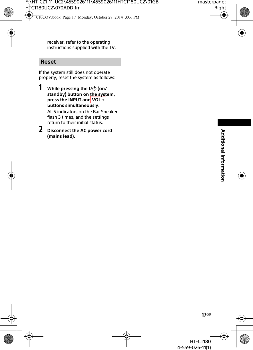 17GBHT-CT1804-559-026-11(1)F:\HT-CZ1-11_UC2\4559026111\4559026111HTCT180UC2\01GB-HTCT180UC2\070ADD.fmmasterpage:RightAdditional Informationreceiver, refer to the operating instructions supplied with the TV.If the system still does not operate properly, reset the system as follows:1While pressing the / (on/standby) button on the system, press the INPUT and VOL + buttons simultaneously.All 5 indicators on the Bar Speaker flash 3 times, and the settings return to their initial status.2Disconnect the AC power cord (mains lead).Reset010COV.book  Page 17  Monday, October 27, 2014  3:06 PM