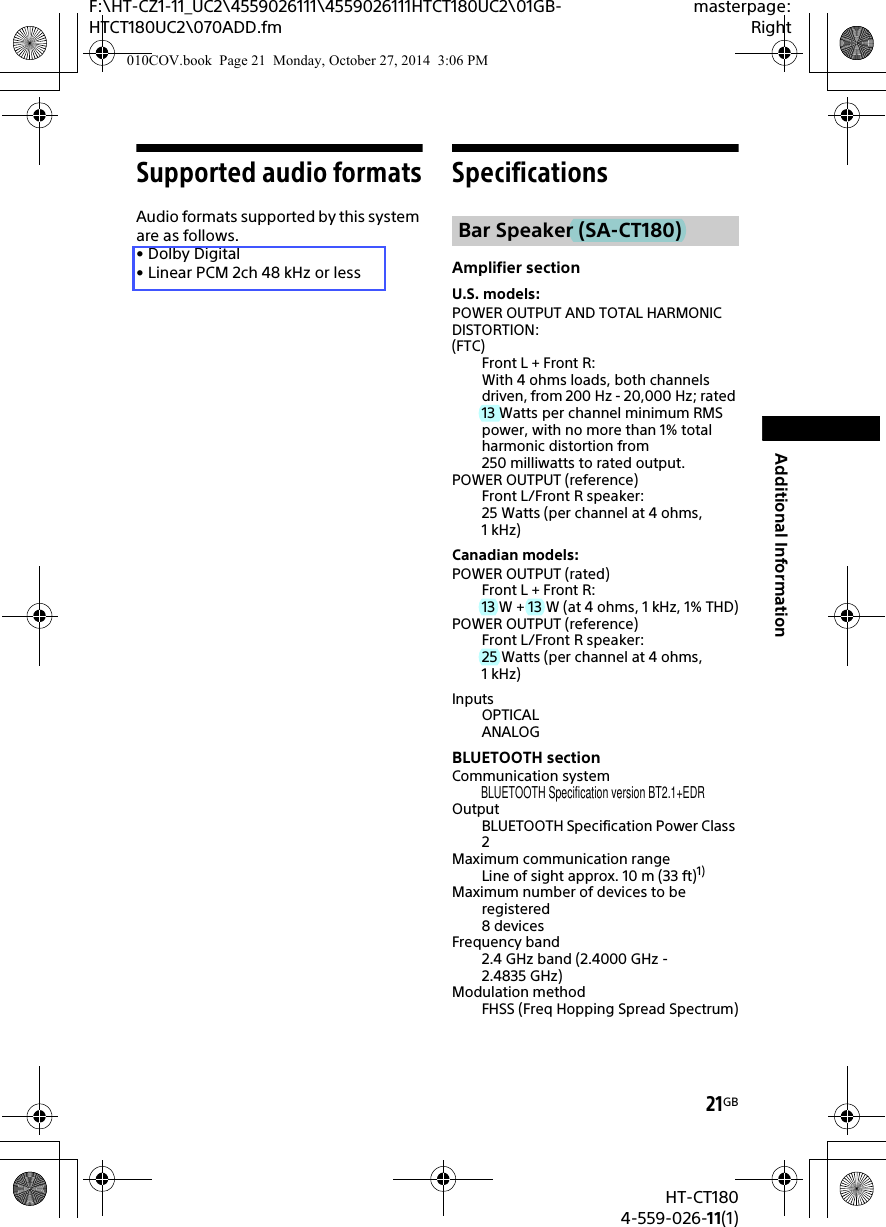 21GBHT-CT1804-559-026-11(1)F:\HT-CZ1-11_UC2\4559026111\4559026111HTCT180UC2\01GB-HTCT180UC2\070ADD.fmmasterpage:RightAdditional InformationSupported audio formatsAudio formats supported by this system are as follows.•Dolby Digital•Linear PCM 2ch 48kHz or lessSpecificationsAmplifier sectionU.S. models:POWER OUTPUT AND TOTAL HARMONIC DISTORTION:(FTC)Front L + Front R:With 4 ohms loads, both channels driven, from 200 Hz - 20,000 Hz; rated 13 Watts per channel minimum RMS power, with no more than 1% total harmonic distortion from 250 milliwatts to rated output.POWER OUTPUT (reference)Front L/Front R speaker:25 Watts (per channel at 4 ohms, 1kHz)Canadian models:POWER OUTPUT (rated)Front L + Front R:13 W + 13 W (at 4 ohms, 1 kHz, 1% THD)POWER OUTPUT (reference)Front L/Front R speaker:25 Watts (per channel at 4 ohms, 1kHz)InputsOPTICALANALOGBLUETOOTH sectionCommunication systemOutputBLUETOOTH Specification Power Class 2Maximum communication rangeLine of sight approx. 10 m (33 ft)1)Maximum number of devices to be registered8 devicesFrequency band2.4 GHz band (2.4000 GHz - 2.4835 GHz)Modulation methodFHSS (Freq Hopping Spread Spectrum)Bar Speaker (SA-CT180)010COV.book  Page 21  Monday, October 27, 2014  3:06 PMBLUETOOTH Specification version BT2.1+EDR