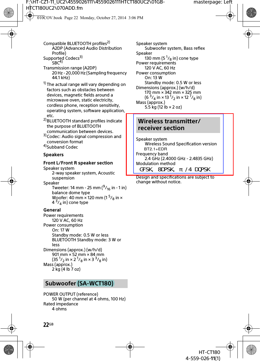 22GBHT-CT1804-559-026-11(1)F:\HT-CZ1-11_UC2\4559026111\4559026111HTCT180UC2\01GB-HTCT180UC2\070ADD.fmmasterpage: LeftCompatible BLUETOOTH profiles2)A2DP (Advanced Audio Distribution Profile)Supported Codecs3)SBC4)Transmission range (A2DP)20 Hz - 20,000 Hz (Sampling frequency 44.1 kHz)1) The actual range will vary depending on factors such as obstacles between devices, magnetic fields around a microwave oven, static electricity, cordless phone, reception sensitivity, operating system, software application, etc.2) BLUETOOTH standard profiles indicate the purpose of BLUETOOTH communication between devices.3) Codec: Audio signal compression and conversion format4)Subband CodecSpeakersFront L/Front R speaker sectionSpeaker system2-way speaker system, Acoustic suspensionSpeakerTweeter: 14 mm - 25 mm (9/16 in - 1 in) balance dome typeWoofer: 40 mm × 120 mm (1 5/8in × 43/4in) cone typeGeneralPower requirements120 V AC, 60 HzPower consumptionOn: 17 WStandby mode: 0.5 W or lessBLUETOOTH Standby mode: 3 W or lessDimensions (approx.) (w/h/d)901 mm × 52 mm × 84 mm(35 1/2in × 2 1/8in × 3 3/8in)Mass (approx.)2kg (4lb 7oz)POWER OUTPUT (reference)50 W (per channel at 4 ohms, 100 Hz)Rated impedance4ohmsSpeaker systemSubwoofer system, Bass reflexSpeaker130 mm (5 1/8in) cone typePower requirements120 V AC, 60 HzPower consumptionOn: 13 WStandby mode: 0.5 W or lessDimensions (approx.) (w/h/d)170 mm × 342 mm × 325 mm(6 3/4in × 13 1/2in × 12 7/8in)Mass (approx.)5.5kg (12Ib × 2oz)Speaker systemWireless Sound Specification version Frequency band2.4 GHz (2.4000 GHz - 2.4835 GHz)Modulation methodDesign and specifications are subject to change without notice.Subwoofer (SA-WCT180)Wireless transmitter/receiver section010COV.book  Page 22  Monday, October 27, 2014  3:06 PMBT2.1+EDRＧＦＳＫ，　８ＤＰＳＫ，　π／４　ＤＱＰＳＫ