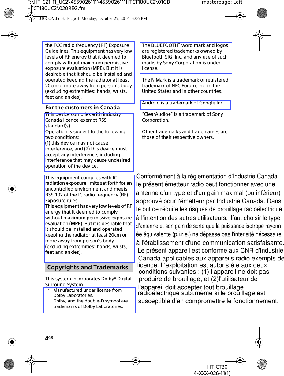 4GBHT-CT804-XXX-026-11(1)F:\HT-CZ1-11_UC2\4559026111\4559026111HTCT180UC2\01GB-HTCT180UC2\020REG.fmmasterpage: Leftthe FCC radio frequency (RF) Exposure Guidelines. This equipment has very low levels of RF energy that it deemed to comply without maximum permissive exposure evaluation (MPE). But it is desirable that it should be installed and operated keeping the radiator at least 20cm or more away from person&apos;s body (excluding extremities: hands, wrists, feet and ankles).For the customers in CanadaThis device complies with Industry Canada licence-exempt RSS standard(s).Operation is subject to the following two conditions:(1) this device may not cause interference, and (2) this device must accept any interference, including interference that may cause undesired operation of the device.This equipment complies with IC radiation exposure limits set forth for an uncontrolled environment and meets RSS-102 of the IC radio frequency (RF) Exposure rules.This equipment has very low levels of RF energy that it deemed to comply without maximum permissive exposure evaluation (MPE). But it is desirable that it should be installed and operated keeping the radiator at least 20cm or more away from person’s body (excluding extremities: hands, wrists, feet and ankles).This system incorporates Dolby* Digital Surround System.* Manufactured under license from Dolby Laboratories.Dolby, and the double-D symbol are trademarks of Dolby Laboratories.The BLUETOOTH® word mark and logos are registered trademarks owned by Bluetooth SIG, Inc. and any use of such marks by Sony Corporation is under license.The N Mark is a trademark or registered trademark of NFC Forum, Inc. in the United States and in other countries.Android is a trademark of Google Inc.“ClearAudio+” is a trademark of Sony Corporation.Other trademarks and trade names are those of their respective owners.Copyrights and Trademarks010COV.book  Page 4  Monday, October 27, 2014  3:06 PMConformément à la réglementation d&apos;Industrie Canada, le présent émetteur radio peut fonctionner avec une antenne d&apos;un type et d&apos;un gain maximal (ou inférieur) approuvé pour l&apos;émetteur par Industrie Canada. Dans le but de réduire les risques de brouillage radioélectriqueà l&apos;intention des autres utilisateurs, ilfaut choisir le type d&apos;antenne et son gain de sorte que la puissance isotrope rayonnée équivalente (p.i.r.e.) ne dépasse pas l&apos;intensité nécessaire à l&apos;établissement d&apos;une communication satisfaisante.Le présent appareil est conforme aux CNR d&apos;Industrie Canada applicables aux appareils radio exempts de licence. L&apos;exploitation est autoris é e aux deuxconditions suivantes : (1) l&apos;appareil ne doit pasproduire de brouillage, et (2)l&apos;utilisateur de l&apos;appareil doit accepter tout brouillage radioélectrique subi,même si le brouillage est susceptible d&apos;en compromettre le fonctionnement.