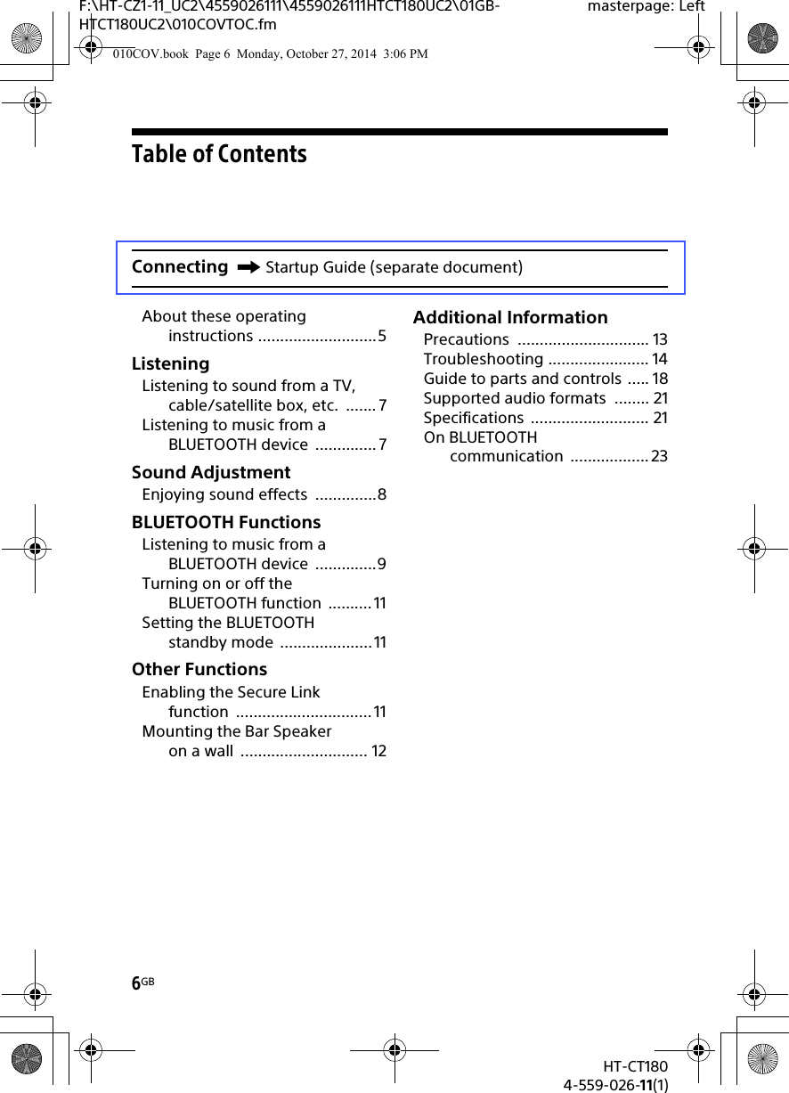 6GBHT-CT1804-559-026-11(1)F:\HT-CZ1-11_UC2\4559026111\4559026111HTCT180UC2\01GB-HTCT180UC2\010COVTOC.fmmasterpage: LeftTable of ContentsAbout these operating instructions ...........................5ListeningListening to sound from a TV, cable/satellite box, etc.  ....... 7Listening to music from a BLUETOOTH device  .............. 7Sound AdjustmentEnjoying sound effects  ..............8BLUETOOTH FunctionsListening to music from a BLUETOOTH device  ..............9Turning on or off the BLUETOOTH function  .......... 11Setting the BLUETOOTH standby mode  .....................11Other FunctionsEnabling the Secure Link function ............................... 11Mounting the Bar Speaker on a wall  ............................. 12Additional InformationPrecautions .............................. 13Troubleshooting ....................... 14Guide to parts and controls ..... 18Supported audio formats  ........ 21Specifications ........................... 21On BLUETOOTH communication .................. 23Connecting Startup Guide (separate document)010COV.book  Page 6  Monday, October 27, 2014  3:06 PM