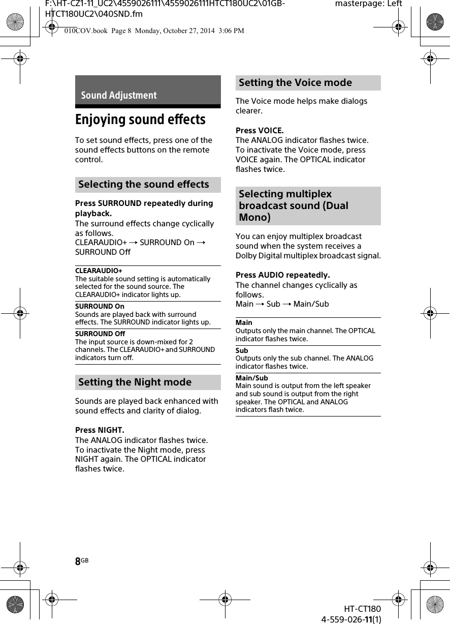 8GBHT-CT1804-559-026-11(1)F:\HT-CZ1-11_UC2\4559026111\4559026111HTCT180UC2\01GB-HTCT180UC2\040SND.fmmasterpage: LeftEnjoying sound effectsTo set sound effects, press one of the sound effects buttons on the remote control.Press SURROUND repeatedly during playback.The surround effects change cyclically as follows.CLEARAUDIO+  SURROUND On  SURROUND OffSounds are played back enhanced with sound effects and clarity of dialog.Press NIGHT.The ANALOG indicator flashes twice.To inactivate the Night mode, press NIGHT again. The OPTICAL indicator flashes twice.The Voice mode helps make dialogs clearer.Press VOICE.The ANALOG indicator flashes twice.To inactivate the Voice mode, press VOICE again. The OPTICAL indicator flashes twice.You can enjoy multiplex broadcast sound when the system receives a Dolby Digital multiplex broadcast signal.Press AUDIO repeatedly.The channel changes cyclically as follows.Main  Sub  Main/SubSound AdjustmentSelecting the sound effectsCLEARAUDIO+The suitable sound setting is automatically selected for the sound source. The CLEARAUDIO+ indicator lights up.SURROUND OnSounds are played back with surround effects. The SURROUND indicator lights up.SURROUND OffThe input source is down-mixed for 2 channels. The CLEARAUDIO+ and SURROUND indicators turn off.Setting the Night modeSetting the Voice modeSelecting multiplex broadcast sound (Dual Mono)MainOutputs only the main channel. The OPTICAL indicator flashes twice.SubOutputs only the sub channel. The ANALOG indicator flashes twice.Main/SubMain sound is output from the left speaker and sub sound is output from the right speaker. The OPTICAL and ANALOG indicators flash twice.010COV.book  Page 8  Monday, October 27, 2014  3:06 PM