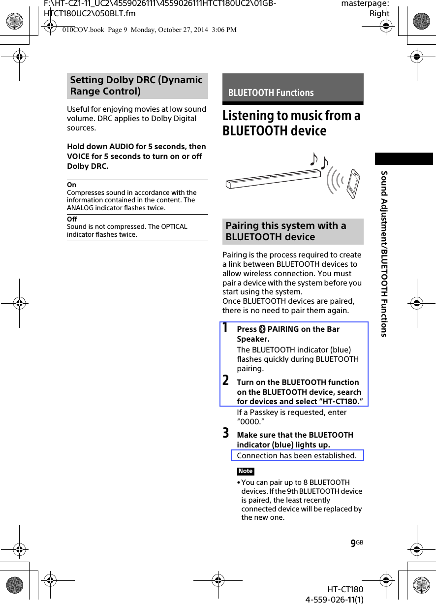 9GBHT-CT1804-559-026-11(1)F:\HT-CZ1-11_UC2\4559026111\4559026111HTCT180UC2\01GB-HTCT180UC2\050BLT.fmmasterpage:RightSound Adjustment/BLUETOOTH FunctionsUseful for enjoying movies at low sound volume. DRC applies to Dolby Digital sources.Hold down AUDIO for 5 seconds, then VOICE for 5 seconds to turn on or off Dolby DRC.Listening to music from a BLUETOOTH devicePairing is the process required to create a link between BLUETOOTH devices to allow wireless connection. You must pair a device with the system before you start using the system.Once BLUETOOTH devices are paired, there is no need to pair them again.1Press  PAIRING on the Bar Speaker.The BLUETOOTH indicator (blue) flashes quickly during BLUETOOTH pairing.2Turn on the BLUETOOTH function on the BLUETOOTH device, search for devices and select “HT-CT180.”If a Passkey is requested, enter “0000.”3Make sure that the BLUETOOTH indicator (blue) lights up.Connection has been established.• You can pair up to 8 BLUETOOTH devices. If the 9th BLUETOOTH device is paired, the least recently connected device will be replaced by the new one.Setting Dolby DRC (Dynamic Range Control)OnCompresses sound in accordance with the information contained in the content. The ANALOG indicator flashes twice.OffSound is not compressed. The OPTICAL indicator flashes twice.BLUETOOTH FunctionsPairing this system with a BLUETOOTH deviceNote010COV.book  Page 9  Monday, October 27, 2014  3:06 PM