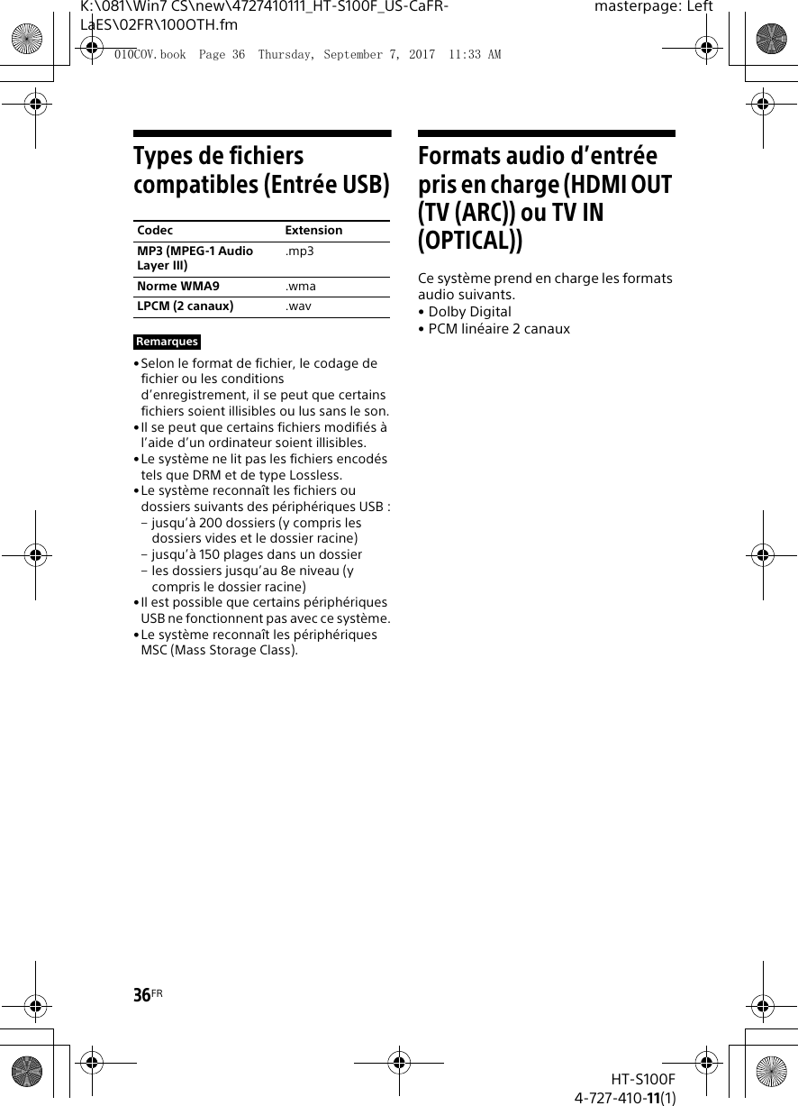 36FRHT-S100F4-727-410-11(1)K:\081\Win7 CS\new\4727410111_HT-S100F_US-CaFR-LaES\02FR\100OTH.fmmasterpage: LeftTypes de fichiers compatibles (Entr&eacute;e USB)&bull; Selon le format de fichier, le codage de fichier ou les conditions d&rsquo;enregistrement, il se peut que certains fichiers soient illisibles ou lus sans le son.&bull;Il se peut que certains fichiers modifi&eacute;s &agrave; l&rsquo;aide d&rsquo;un ordinateur soient illisibles.&bull;Le syst&egrave;me ne lit pas les fichiers encod&eacute;s tels que DRM et de type Lossless.&bull;Le syst&egrave;me reconna&icirc;t les fichiers ou dossiers suivants des p&eacute;riph&eacute;riques USB :&ndash; jusqu&rsquo;&agrave; 200 dossiers (y compris les dossiers vides et le dossier racine)&ndash; jusqu&rsquo;&agrave; 150 plages dans un dossier&ndash; les dossiers jusqu&rsquo;au 8e niveau (y compris le dossier racine)&bull;Il est possible que certains p&eacute;riph&eacute;riques USB ne fonctionnent pas avec ce syst&egrave;me.&bull;Le syst&egrave;me reconna&icirc;t les p&eacute;riph&eacute;riques MSC (Mass Storage Class).Formats audio d&rsquo;entr&eacute;e pris en charge (HDMI OUT (TV (ARC)) ou TV IN (OPTICAL))Ce syst&egrave;me prend en charge les formats audio suivants.&bull;Dolby Digital&bull; PCM lin&eacute;aire 2 canauxCodec ExtensionMP3 (MPEG-1 Audio Layer III).mp3Norme WMA9 .wmaLPCM (2 canaux) .wavRemarques010COV.book  Page 36  Thursday, September 7, 2017  11:33 AM