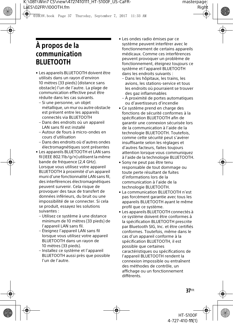 37FRK:\081\Win7 CS\new\4727410111_HT-S100F_US-CaFR-LaES\02FR\100OTH.fmmasterpage:RightHT-S100F4-727-410-11(1)&Agrave; propos de la communication BLUETOOTH&bull; Les appareils BLUETOOTH doivent &ecirc;tre utilis&eacute;s dans un rayon d&rsquo;environ 10 m&egrave;tres (33 pieds) (distance sans obstacle) l&rsquo;un de l&rsquo;autre. La plage de communication effective peut &ecirc;tre r&eacute;duite dans les cas suivants.&ndash; Si une personne, un objet m&eacute;tallique, un mur ou autre obstacle est pr&eacute;sent entre les appareils connect&eacute;s via BLUETOOTH&ndash; Dans des endroits o&ugrave; un appareil LAN sans fil est install&eacute;&ndash; Autour de fours &agrave; micro-ondes en cours d&rsquo;utilisation&ndash; Dans des endroits o&ugrave; d&rsquo;autres ondes &eacute;lectromagn&eacute;tiques sont pr&eacute;sentes&bull; Les appareils BLUETOOTH et LAN sans fil (IEEE 802.11b/g/n) utilisent la m&ecirc;me bande de fr&eacute;quence (2,4 GHz). Lorsque vous utilisez votre appareil BLUETOOTH &agrave; proximit&eacute; d&rsquo;un appareil muni d&rsquo;une fonctionnalit&eacute; LAN sans fil, des interf&eacute;rences &eacute;lectromagn&eacute;tiques peuvent survenir. Cela risque de provoquer des taux de transfert de donn&eacute;es inf&eacute;rieurs, du bruit ou une impossibilit&eacute; de se connecter. Si cela se produit, essayez les solutions suivantes :&ndash; Utilisez ce syst&egrave;me &agrave; une distance minimum de 10 m&egrave;tres (33 pieds) de l&rsquo;appareil LAN sans fil.&ndash; &Eacute;teignez l&rsquo;appareil LAN sans fil lorsque vous utilisez votre appareil BLUETOOTH dans un rayon de 10 m&egrave;tres (33 pieds).&ndash; Installez ce syst&egrave;me et l&rsquo;appareil BLUETOOTH aussi pr&egrave;s que possible l&rsquo;un de l&rsquo;autre.&bull; Les ondes radio &eacute;mises par ce syst&egrave;me peuvent interf&eacute;rer avec le fonctionnement de certains appareils m&eacute;dicaux. Comme ces interf&eacute;rences peuvent provoquer un probl&egrave;me de fonctionnement, &eacute;teignez toujours ce syst&egrave;me et l&rsquo;appareil BLUETOOTH dans les endroits suivants :&ndash; Dans les h&ocirc;pitaux, les trains, les avions, les stations-service et tous les endroits o&ugrave; pourraient se trouver des gaz inflammables&ndash; &Agrave; proximit&eacute; de portes automatiques ou d&rsquo;avertisseurs d&rsquo;incendie&bull; Ce syst&egrave;me prend en charge des fonctions de s&eacute;curit&eacute; conformes &agrave; la sp&eacute;cification BLUETOOTH afin de garantir une connexion s&eacute;curis&eacute;e lors de la communication &agrave; l&rsquo;aide de la technologie BLUETOOTH. Toutefois, comme cette s&eacute;curit&eacute; peut s&rsquo;av&eacute;rer insuffisante selon les r&eacute;glages et d&rsquo;autres facteurs, faites toujours attention lorsque vous communiquez &agrave; l&rsquo;aide de la technologie BLUETOOTH.&bull; Sony ne peut pas &ecirc;tre tenu responsable de tout dommage ou toute perte r&eacute;sultant de fuites d&rsquo;informations lors de la communication &agrave; l&rsquo;aide de la technologie BLUETOOTH.&bull; La communication BLUETOOTH n&rsquo;est pas forc&eacute;ment garantie avec tous les appareils BLUETOOTH ayant le m&ecirc;me profil que ce syst&egrave;me.&bull; Les appareils BLUETOOTH connect&eacute;s &agrave; ce syst&egrave;me doivent &ecirc;tre conformes &agrave; la sp&eacute;cification BLUETOOTH prescrite par Bluetooth SIG, Inc. et &ecirc;tre certifi&eacute;s conformes. Toutefois, m&ecirc;me dans le cas d&rsquo;un appareil conforme &agrave; la sp&eacute;cification BLUETOOTH, il est possible que certaines caract&eacute;ristiques ou sp&eacute;cifications de l&rsquo;appareil BLUETOOTH rendent la connexion impossible ou entra&icirc;nent des m&eacute;thodes de contr&ocirc;le, un affichage ou un fonctionnement diff&eacute;rents.010COV.book  Page 37  Thursday, September 7, 2017  11:33 AM