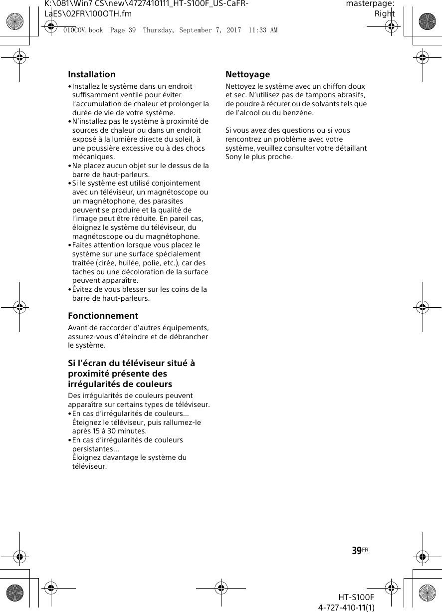 39FRK:\081\Win7 CS\new\4727410111_HT-S100F_US-CaFR-LaES\02FR\100OTH.fmmasterpage:RightHT-S100F4-727-410-11(1)Installation&bull;Installez le syst&egrave;me dans un endroit suffisamment ventil&eacute; pour &eacute;viter l&rsquo;accumulation de chaleur et prolonger la dur&eacute;e de vie de votre syst&egrave;me.&bull;N&rsquo;installez pas le syst&egrave;me &agrave; proximit&eacute; de sources de chaleur ou dans un endroit expos&eacute; &agrave; la lumi&egrave;re directe du soleil, &agrave; une poussi&egrave;re excessive ou &agrave; des chocs m&eacute;caniques.&bull; Ne placez aucun objet sur le dessus de la barre de haut-parleurs.&bull;Si le syst&egrave;me est utilis&eacute; conjointement avec un t&eacute;l&eacute;viseur, un magn&eacute;toscope ou un magn&eacute;tophone, des parasites peuvent se produire et la qualit&eacute; de l&rsquo;image peut &ecirc;tre r&eacute;duite. En pareil cas, &eacute;loignez le syst&egrave;me du t&eacute;l&eacute;viseur, du magn&eacute;toscope ou du magn&eacute;tophone.&bull;Faites attention lorsque vous placez le syst&egrave;me sur une surface sp&eacute;cialement trait&eacute;e (cir&eacute;e, huil&eacute;e, polie, etc.), car des taches ou une d&eacute;coloration de la surface peuvent appara&icirc;tre.&bull; &Eacute;vitez de vous blesser sur les coins de la barre de haut-parleurs.FonctionnementAvant de raccorder d&rsquo;autres &eacute;quipements, assurez-vous d&rsquo;&eacute;teindre et de d&eacute;brancher le syst&egrave;me.Si l&rsquo;&eacute;cran du t&eacute;l&eacute;viseur situ&eacute; &agrave; proximit&eacute; pr&eacute;sente des irr&eacute;gularit&eacute;s de couleursDes irr&eacute;gularit&eacute;s de couleurs peuvent appara&icirc;tre sur certains types de t&eacute;l&eacute;viseur.&bull;En cas d&rsquo;irr&eacute;gularit&eacute;s de couleurs...&Eacute;teignez le t&eacute;l&eacute;viseur, puis rallumez-le apr&egrave;s 15 &agrave; 30 minutes.&bull;En cas d&rsquo;irr&eacute;gularit&eacute;s de couleurs persistantes...&Eacute;loignez davantage le syst&egrave;me du t&eacute;l&eacute;viseur.NettoyageNettoyez le syst&egrave;me avec un chiffon doux et sec. N&rsquo;utilisez pas de tampons abrasifs, de poudre &agrave; r&eacute;curer ou de solvants tels que de l&rsquo;alcool ou du benz&egrave;ne.Si vous avez des questions ou si vous rencontrez un probl&egrave;me avec votre syst&egrave;me, veuillez consulter votre d&eacute;taillant Sony le plus proche.010COV.book  Page 39  Thursday, September 7, 2017  11:33 AM