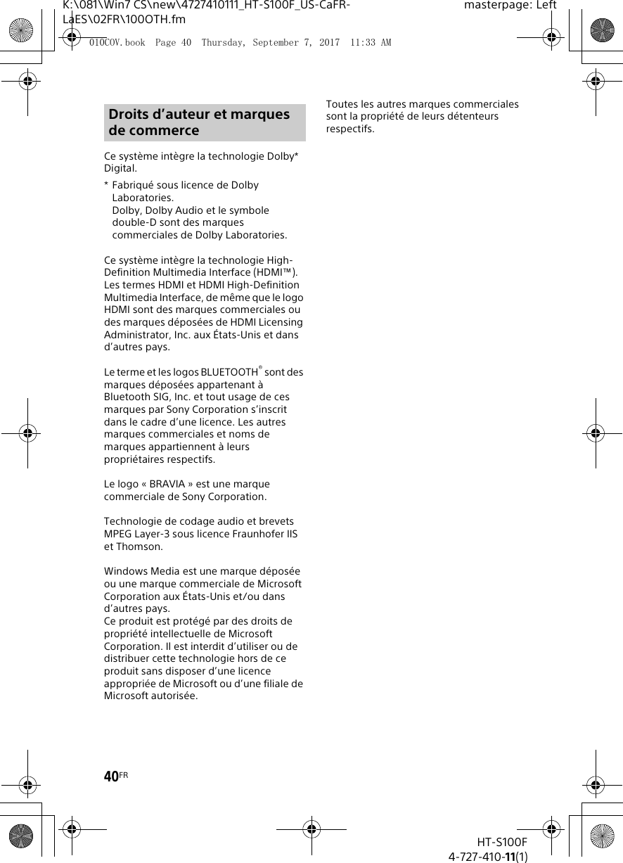 40FRHT-S100F4-727-410-11(1)K:\081\Win7 CS\new\4727410111_HT-S100F_US-CaFR-LaES\02FR\100OTH.fmmasterpage: LeftCe syst&egrave;me int&egrave;gre la technologie Dolby* Digital.* Fabriqu&eacute; sous licence de Dolby Laboratories.Dolby, Dolby Audio et le symbole double-D sont des marques commerciales de Dolby Laboratories.Ce syst&egrave;me int&egrave;gre la technologie High-Definition Multimedia Interface (HDMI&trade;). Les termes HDMI et HDMI High-Definition Multimedia Interface, de m&ecirc;me que le logo HDMI sont des marques commerciales ou des marques d&eacute;pos&eacute;es de HDMI Licensing Administrator, Inc. aux &Eacute;tats-Unis et dans d&rsquo;autres pays.Le terme et les logos BLUETOOTH&reg; sont des marques d&eacute;pos&eacute;es appartenant &agrave; Bluetooth SIG, Inc. et tout usage de ces marques par Sony Corporation s&rsquo;inscrit dans le cadre d&rsquo;une licence. Les autres marques commerciales et noms de marques appartiennent &agrave; leurs propri&eacute;taires respectifs.Le logo &laquo; BRAVIA &raquo; est une marque commerciale de Sony Corporation.Technologie de codage audio et brevets MPEG Layer-3 sous licence Fraunhofer IIS et Thomson.Windows Media est une marque d&eacute;pos&eacute;e ou une marque commerciale de Microsoft Corporation aux &Eacute;tats-Unis et/ou dans d&rsquo;autres pays.Ce produit est prot&eacute;g&eacute; par des droits de propri&eacute;t&eacute; intellectuelle de Microsoft Corporation. Il est interdit d&rsquo;utiliser ou de distribuer cette technologie hors de ce produit sans disposer d&rsquo;une licence appropri&eacute;e de Microsoft ou d&rsquo;une filiale de Microsoft autoris&eacute;e.Toutes les autres marques commerciales sont la propri&eacute;t&eacute; de leurs d&eacute;tenteurs respectifs.Droits d&rsquo;auteur et marques de commerce010COV.book  Page 40  Thursday, September 7, 2017  11:33 AM