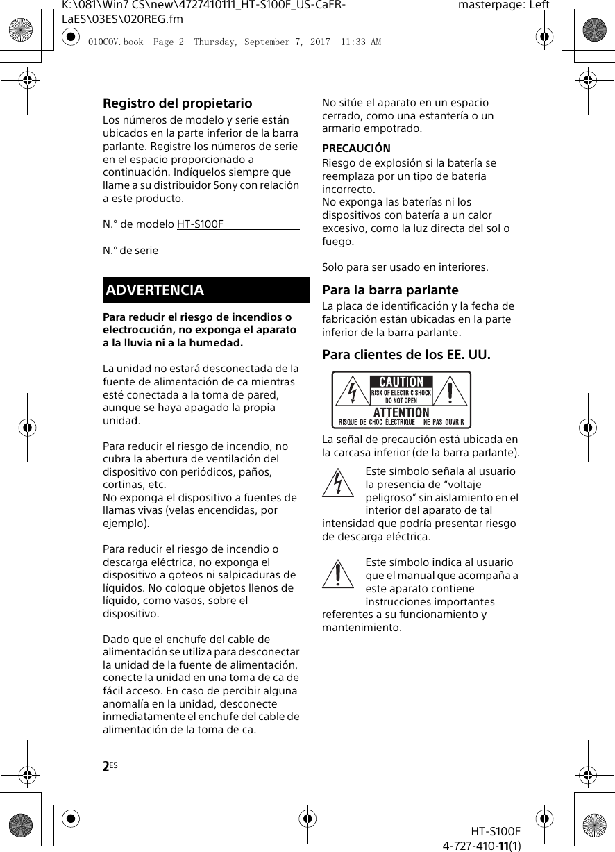 2ESK:\081\Win7 CS\new\4727410111_HT-S100F_US-CaFR-LaES\03ES\020REG.fmmasterpage: LeftHT-S100F4-727-410-11(1)Registro del propietarioLos n&uacute;meros de modelo y serie est&aacute;n ubicados en la parte inferior de la barra parlante. Registre los n&uacute;meros de serie en el espacio proporcionado a continuaci&oacute;n. Ind&iacute;quelos siempre que llame a su distribuidor Sony con relaci&oacute;n a este producto.N.&deg; de modelo HT-S100FN.&deg; de serie Para reducir el riesgo de incendios o electrocuci&oacute;n, no exponga el aparato a la lluvia ni a la humedad.La unidad no estar&aacute; desconectada de la fuente de alimentaci&oacute;n de ca mientras est&eacute; conectada a la toma de pared, aunque se haya apagado la propia unidad.Para reducir el riesgo de incendio, no cubra la abertura de ventilaci&oacute;n del dispositivo con peri&oacute;dicos, pa&ntilde;os, cortinas, etc.No exponga el dispositivo a fuentes de llamas vivas (velas encendidas, por ejemplo).Para reducir el riesgo de incendio o descarga el&eacute;ctrica, no exponga el dispositivo a goteos ni salpicaduras de l&iacute;quidos. No coloque objetos llenos de l&iacute;quido, como vasos, sobre el dispositivo.Dado que el enchufe del cable de alimentaci&oacute;n se utiliza para desconectar la unidad de la fuente de alimentaci&oacute;n, conecte la unidad en una toma de ca de f&aacute;cil acceso. En caso de percibir alguna anomal&iacute;a en la unidad, desconecte inmediatamente el enchufe del cable de alimentaci&oacute;n de la toma de ca.No sit&uacute;e el aparato en un espacio cerrado, como una estanter&iacute;a o un armario empotrado.PRECAUCI&Oacute;NRiesgo de explosi&oacute;n si la bater&iacute;a se reemplaza por un tipo de bater&iacute;a incorrecto.No exponga las bater&iacute;as ni los dispositivos con bater&iacute;a a un calor excesivo, como la luz directa del sol o fuego.Solo para ser usado en interiores.Para la barra parlanteLa placa de identificaci&oacute;n y la fecha de fabricaci&oacute;n est&aacute;n ubicadas en la parte inferior de la barra parlante.Para clientes de los EE. UU.La se&ntilde;al de precauci&oacute;n est&aacute; ubicada en la carcasa inferior (de la barra parlante).Este s&iacute;mbolo se&ntilde;ala al usuario la presencia de &ldquo;voltaje peligroso&rdquo; sin aislamiento en el interior del aparato de tal intensidad que podr&iacute;a presentar riesgo de descarga el&eacute;ctrica.Este s&iacute;mbolo indica al usuario que el manual que acompa&ntilde;a a este aparato contiene instrucciones importantes referentes a su funcionamiento y mantenimiento.ADVERTENCIA010COV.book  Page 2  Thursday, September 7, 2017  11:33 AM