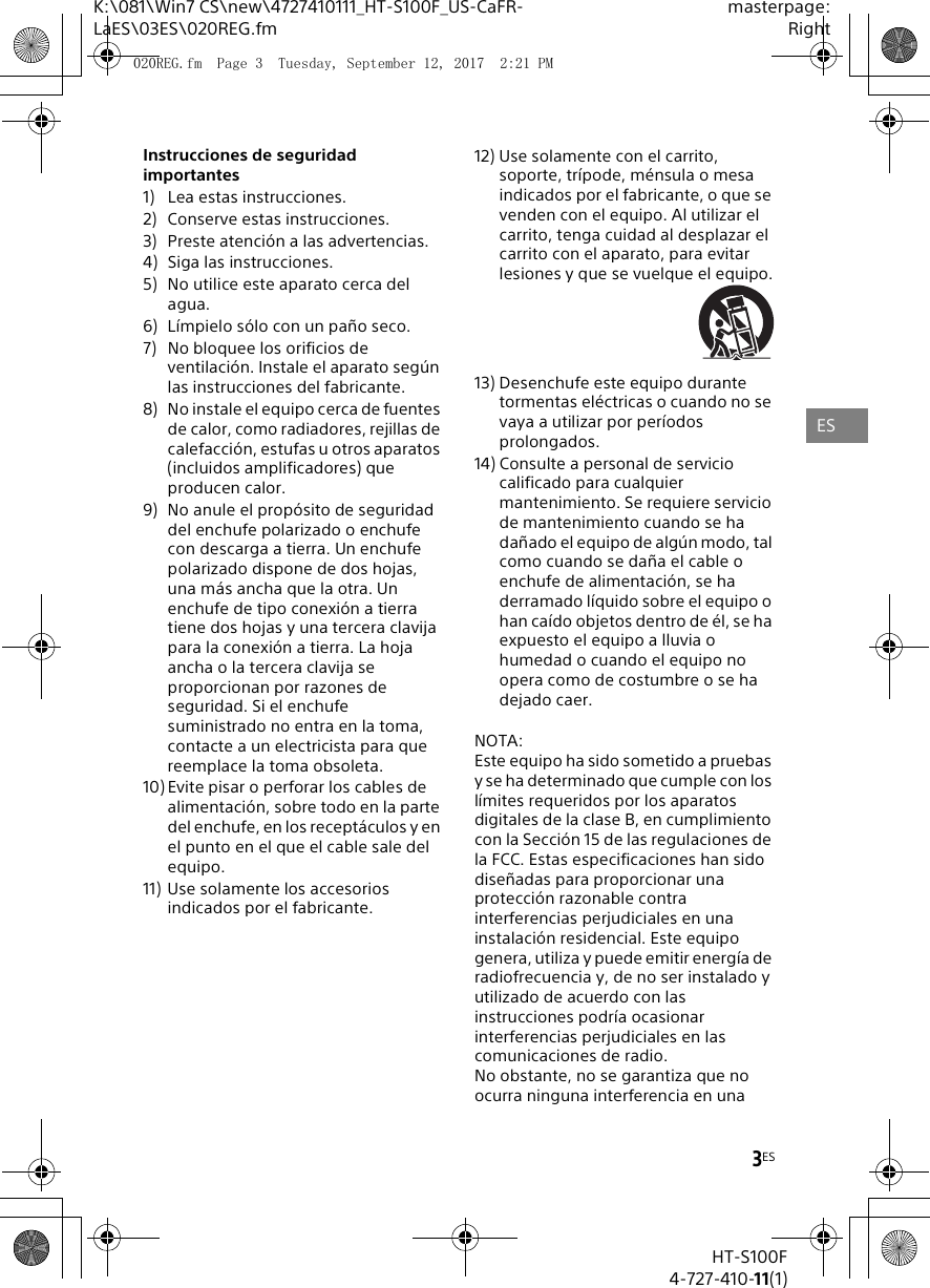 3ESK:\081\Win7 CS\new\4727410111_HT-S100F_US-CaFR-LaES\03ES\020REG.fmmasterpage:RightHT-S100F4-727-410-11(1)Instrucciones de seguridad importantes1) Lea estas instrucciones.2) Conserve estas instrucciones.3) Preste atenci&oacute;n a las advertencias.4) Siga las instrucciones.5) No utilice este aparato cerca del agua. 6) L&iacute;mpielo s&oacute;lo con un pa&ntilde;o seco.7) No bloquee los orificios de ventilaci&oacute;n. Instale el aparato seg&uacute;n las instrucciones del fabricante.8) No instale el equipo cerca de fuentes de calor, como radiadores, rejillas de calefacci&oacute;n, estufas u otros aparatos (incluidos amplificadores) que producen calor.9) No anule el prop&oacute;sito de seguridad del enchufe polarizado o enchufe con descarga a tierra. Un enchufe polarizado dispone de dos hojas, una m&aacute;s ancha que la otra. Un enchufe de tipo conexi&oacute;n a tierra tiene dos hojas y una tercera clavija para la conexi&oacute;n a tierra. La hoja ancha o la tercera clavija se proporcionan por razones de seguridad. Si el enchufe suministrado no entra en la toma, contacte a un electricista para que reemplace la toma obsoleta.10) Evite pisar o perforar los cables de alimentaci&oacute;n, sobre todo en la parte del enchufe, en los recept&aacute;culos y en el punto en el que el cable sale del equipo.11) Use solamente los accesorios indicados por el fabricante.12) Use solamente con el carrito, soporte, tr&iacute;pode, m&eacute;nsula o mesa indicados por el fabricante, o que se venden con el equipo. Al utilizar el carrito, tenga cuidad al desplazar el carrito con el aparato, para evitar lesiones y que se vuelque el equipo.13) Desenchufe este equipo durante tormentas el&eacute;ctricas o cuando no se vaya a utilizar por per&iacute;odos prolongados.14) Consulte a personal de servicio calificado para cualquier mantenimiento. Se requiere servicio de mantenimiento cuando se ha da&ntilde;ado el equipo de alg&uacute;n modo, tal como cuando se da&ntilde;a el cable o enchufe de alimentaci&oacute;n, se ha derramado l&iacute;quido sobre el equipo o han ca&iacute;do objetos dentro de &eacute;l, se ha expuesto el equipo a lluvia o humedad o cuando el equipo no opera como de costumbre o se ha dejado caer.NOTA:Este equipo ha sido sometido a pruebas y se ha determinado que cumple con los l&iacute;mites requeridos por los aparatos digitales de la clase B, en cumplimiento con la Secci&oacute;n 15 de las regulaciones de la FCC. Estas especificaciones han sido dise&ntilde;adas para proporcionar una protecci&oacute;n razonable contra interferencias perjudiciales en una instalaci&oacute;n residencial. Este equipo genera, utiliza y puede emitir energ&iacute;a de radiofrecuencia y, de no ser instalado y utilizado de acuerdo con las instrucciones podr&iacute;a ocasionar interferencias perjudiciales en las comunicaciones de radio.No obstante, no se garantiza que no ocurra ninguna interferencia en una ES020REG.fm  Page 3  Tuesday, September 12, 2017  2:21 PM