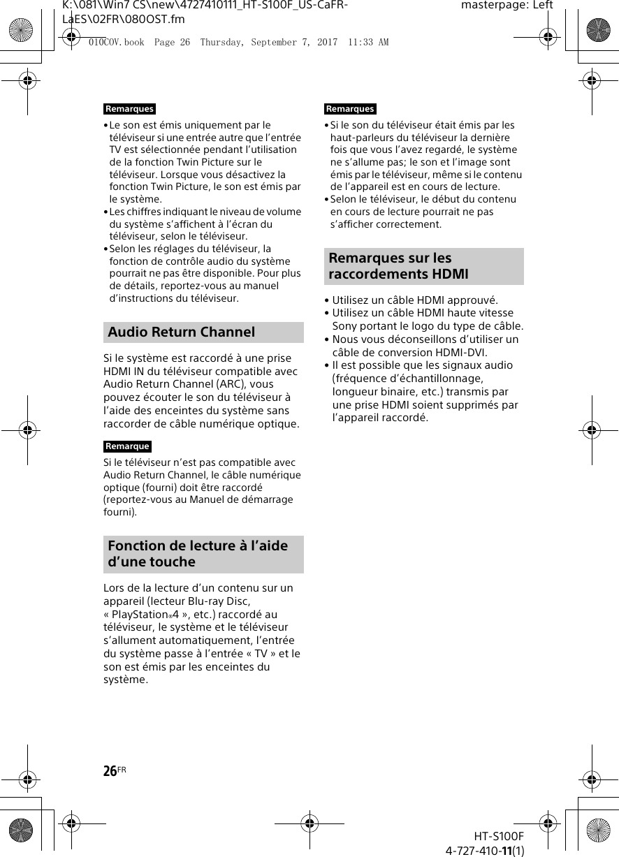 26FRHT-S100F4-727-410-11(1)K:\081\Win7 CS\new\4727410111_HT-S100F_US-CaFR-LaES\02FR\080OST.fmmasterpage: Left&bull;Le son est &eacute;mis uniquement par le t&eacute;l&eacute;viseur si une entr&eacute;e autre que l&rsquo;entr&eacute;e TV est s&eacute;lectionn&eacute;e pendant l&rsquo;utilisation de la fonction Twin Picture sur le t&eacute;l&eacute;viseur. Lorsque vous d&eacute;sactivez la fonction Twin Picture, le son est &eacute;mis par le syst&egrave;me.&bull; Les chiffres indiquant le niveau de volume du syst&egrave;me s&rsquo;affichent &agrave; l&rsquo;&eacute;cran du t&eacute;l&eacute;viseur, selon le t&eacute;l&eacute;viseur.&bull;Selon les r&eacute;glages du t&eacute;l&eacute;viseur, la fonction de contr&ocirc;le audio du syst&egrave;me pourrait ne pas &ecirc;tre disponible. Pour plus de d&eacute;tails, reportez-vous au manuel d&rsquo;instructions du t&eacute;l&eacute;viseur.Si le syst&egrave;me est raccord&eacute; &agrave; une prise HDMI IN du t&eacute;l&eacute;viseur compatible avec Audio Return Channel (ARC), vous pouvez &eacute;couter le son du t&eacute;l&eacute;viseur &agrave; l&rsquo;aide des enceintes du syst&egrave;me sans raccorder de c&acirc;ble num&eacute;rique optique.Si le t&eacute;l&eacute;viseur n&rsquo;est pas compatible avec Audio Return Channel, le c&acirc;ble num&eacute;rique optique (fourni) doit &ecirc;tre raccord&eacute; (reportez-vous au Manuel de d&eacute;marrage fourni).Lors de la lecture d&rsquo;un contenu sur un appareil (lecteur Blu-ray Disc, &laquo; PlayStation&reg;4 &raquo;, etc.) raccord&eacute; au t&eacute;l&eacute;viseur, le syst&egrave;me et le t&eacute;l&eacute;viseur s&rsquo;allument automatiquement, l&rsquo;entr&eacute;e du syst&egrave;me passe &agrave; l&rsquo;entr&eacute;e &laquo; TV &raquo; et le son est &eacute;mis par les enceintes du syst&egrave;me.&bull;Si le son du t&eacute;l&eacute;viseur &eacute;tait &eacute;mis par les haut-parleurs du t&eacute;l&eacute;viseur la derni&egrave;re fois que vous l&rsquo;avez regard&eacute;, le syst&egrave;me ne s&rsquo;allume pas; le son et l&rsquo;image sont &eacute;mis par le t&eacute;l&eacute;viseur, m&ecirc;me si le contenu de l&rsquo;appareil est en cours de lecture.&bull;Selon le t&eacute;l&eacute;viseur, le d&eacute;but du contenu en cours de lecture pourrait ne pas s&rsquo;afficher correctement.&bull; Utilisez un c&acirc;ble HDMI approuv&eacute;.&bull; Utilisez un c&acirc;ble HDMI haute vitesse Sony portant le logo du type de c&acirc;ble.&bull; Nous vous d&eacute;conseillons d&rsquo;utiliser un c&acirc;ble de conversion HDMI-DVI.&bull; Il est possible que les signaux audio (fr&eacute;quence d&rsquo;&eacute;chantillonnage, longueur binaire, etc.) transmis par une prise HDMI soient supprim&eacute;s par l&rsquo;appareil raccord&eacute;.RemarquesAudio Return ChannelRemarqueFonction de lecture &agrave; l&rsquo;aide d&rsquo;une toucheRemarquesRemarques sur les raccordements HDMI010COV.book  Page 26  Thursday, September 7, 2017  11:33 AM