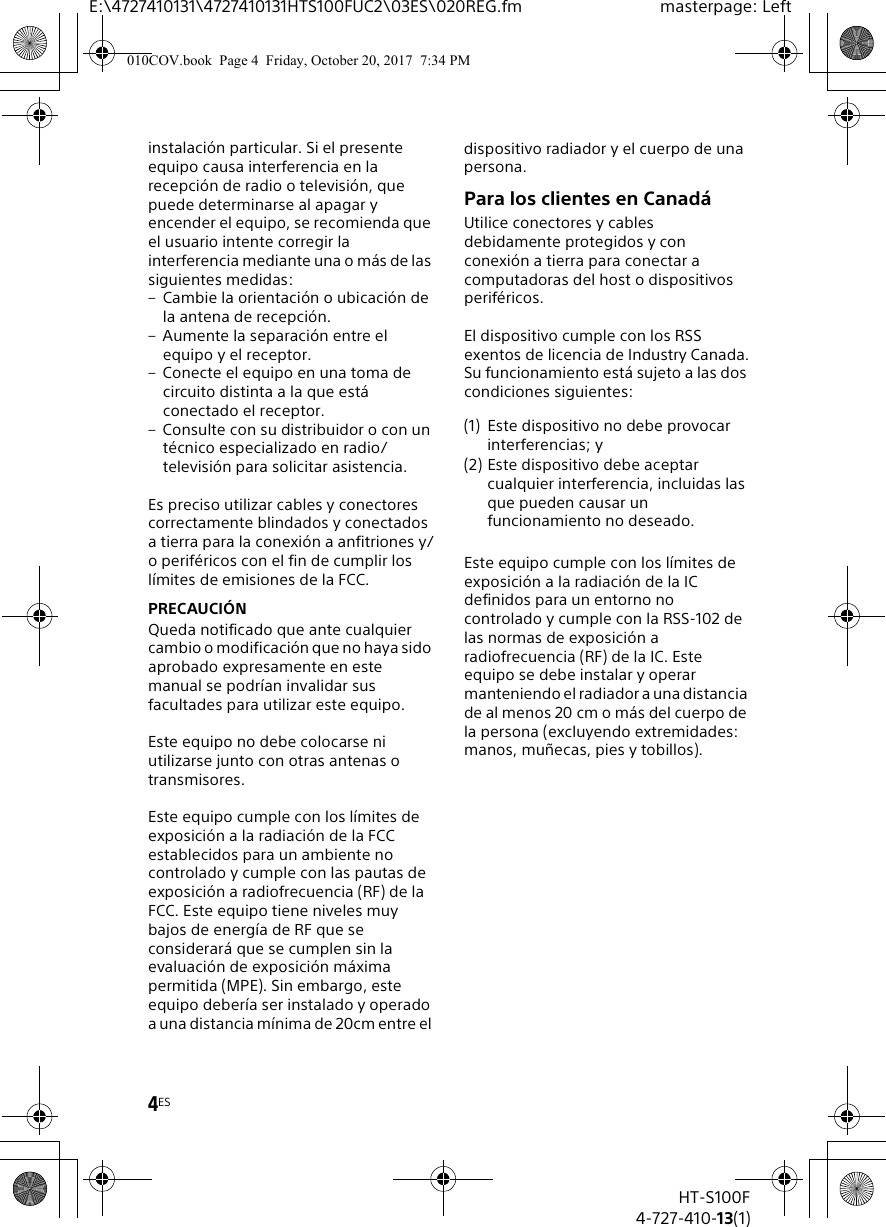 4ESE:\4727410131\4727410131HTS100FUC2\03ES\020REG.fm masterpage: LeftHT-S100F4-727-410-13(1)instalaci&oacute;n particular. Si el presente equipo causa interferencia en la recepci&oacute;n de radio o televisi&oacute;n, que puede determinarse al apagar y encender el equipo, se recomienda que el usuario intente corregir la interferencia mediante una o m&aacute;s de las siguientes medidas:&ndash; Cambie la orientaci&oacute;n o ubicaci&oacute;n de la antena de recepci&oacute;n.&ndash; Aumente la separaci&oacute;n entre el equipo y el receptor.&ndash; Conecte el equipo en una toma de circuito distinta a la que est&aacute; conectado el receptor.&ndash; Consulte con su distribuidor o con un t&eacute;cnico especializado en radio/televisi&oacute;n para solicitar asistencia.Es preciso utilizar cables y conectores correctamente blindados y conectados a tierra para la conexi&oacute;n a anfitriones y/o perif&eacute;ricos con el fin de cumplir los l&iacute;mites de emisiones de la FCC.PRECAUCI&Oacute;NQueda notificado que ante cualquier cambio o modificaci&oacute;n que no haya sido aprobado expresamente en este manual se podr&iacute;an invalidar sus facultades para utilizar este equipo. Este equipo no debe colocarse ni utilizarse junto con otras antenas o transmisores.Este equipo cumple con los l&iacute;mites de exposici&oacute;n a la radiaci&oacute;n de la FCC establecidos para un ambiente no controlado y cumple con las pautas de exposici&oacute;n a radiofrecuencia (RF) de la FCC. Este equipo tiene niveles muy bajos de energ&iacute;a de RF que se considerar&aacute; que se cumplen sin la evaluaci&oacute;n de exposici&oacute;n m&aacute;xima permitida (MPE). Sin embargo, este equipo deber&iacute;a ser instalado y operado a una distancia m&iacute;nima de 20cm entre el dispositivo radiador y el cuerpo de una persona.Para los clientes en Canad&aacute;Utilice conectores y cables debidamente protegidos y con conexi&oacute;n a tierra para conectar a computadoras del host o dispositivos perif&eacute;ricos.El dispositivo cumple con los RSS exentos de licencia de Industry Canada.Su funcionamiento est&aacute; sujeto a las dos condiciones siguientes:Este equipo cumple con los l&iacute;mites de exposici&oacute;n a la radiaci&oacute;n de la IC definidos para un entorno no controlado y cumple con la RSS-102 de las normas de exposici&oacute;n a radiofrecuencia (RF) de la IC. Este equipo se debe instalar y operar manteniendo el radiador a una distancia de al menos 20cm o m&aacute;s del cuerpo de la persona (excluyendo extremidades: manos, mu&ntilde;ecas, pies y tobillos).(1) Este dispositivo no debe provocar interferencias; y (2) Este dispositivo debe aceptar cualquier interferencia, incluidas las que pueden causar un funcionamiento no deseado.010COV.book  Page 4  Friday, October 20, 2017  7:34 PM