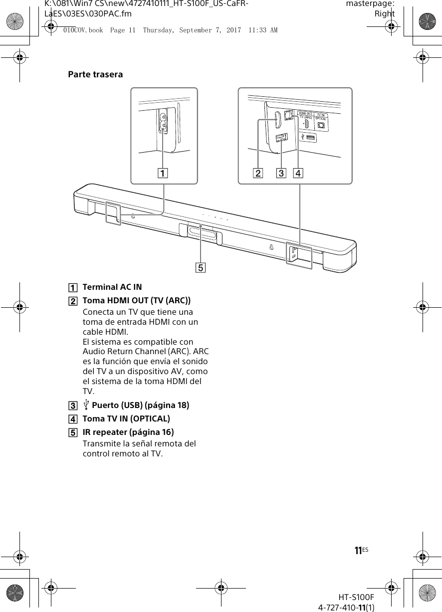 11ESK:\081\Win7 CS\new\4727410111_HT-S100F_US-CaFR-LaES\03ES\030PAC.fmmasterpage:RightHT-S100F4-727-410-11(1)Parte traseraTerminal AC INToma HDMI OUT (TV (ARC))Conecta un TV que tiene una toma de entrada HDMI con un cable HDMI.El sistema es compatible con Audio Return Channel (ARC). ARC es la funci&oacute;n que env&iacute;a el sonido del TV a un dispositivo AV, como el sistema de la toma HDMI del TV.Puerto (USB) (p&aacute;gina 18)Toma TV IN (OPTICAL)IR repeater (p&aacute;gina 16)Transmite la se&ntilde;al remota del control remoto al TV.010COV.book  Page 11  Thursday, September 7, 2017  11:33 AM