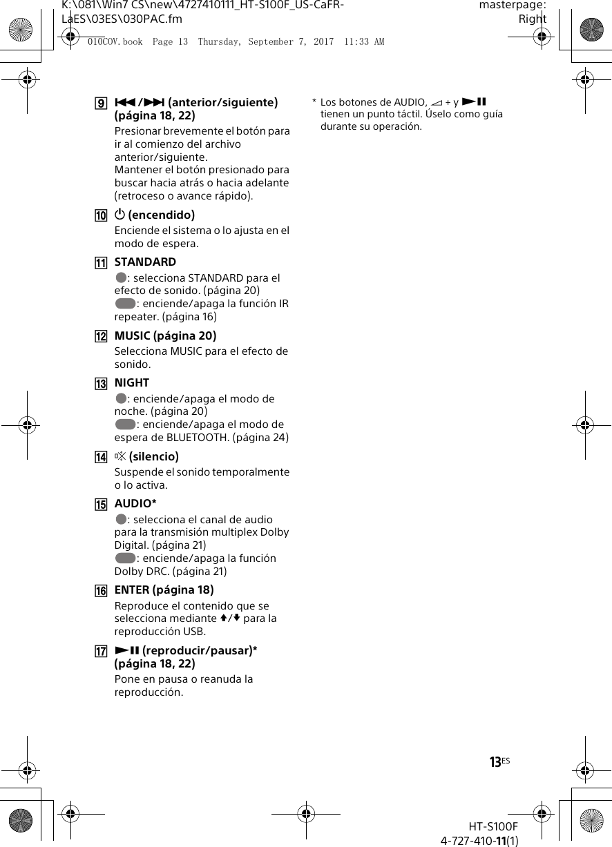 13ESK:\081\Win7 CS\new\4727410111_HT-S100F_US-CaFR-LaES\03ES\030PAC.fmmasterpage:RightHT-S100F4-727-410-11(1)/ (anterior/siguiente) (p&aacute;gina 18, 22)Presionar brevemente el bot&oacute;n para ir al comienzo del archivo anterior/siguiente.Mantener el bot&oacute;n presionado para buscar hacia atr&aacute;s o hacia adelante (retroceso o avance r&aacute;pido). (encendido) Enciende el sistema o lo ajusta en el modo de espera.STANDARD: selecciona STANDARD para el efecto de sonido. (p&aacute;gina 20): enciende/apaga la funci&oacute;n IR repeater. (p&aacute;gina 16)MUSIC (p&aacute;gina 20)Selecciona MUSIC para el efecto de sonido.NIGHT: enciende/apaga el modo de noche. (p&aacute;gina 20): enciende/apaga el modo de espera de BLUETOOTH. (p&aacute;gina 24) (silencio)Suspende el sonido temporalmente o lo activa.AUDIO*: selecciona el canal de audio para la transmisi&oacute;n multiplex Dolby Digital. (p&aacute;gina 21): enciende/apaga la funci&oacute;n Dolby DRC. (p&aacute;gina 21)ENTER (p&aacute;gina 18)Reproduce el contenido que se selecciona mediante / para la reproducci&oacute;n USB. (reproducir/pausar)* (p&aacute;gina 18, 22)Pone en pausa o reanuda la reproducci&oacute;n.*Los botones de AUDIO,  + y  tienen un punto t&aacute;ctil. &Uacute;selo como gu&iacute;a durante su operaci&oacute;n.010COV.book  Page 13  Thursday, September 7, 2017  11:33 AM