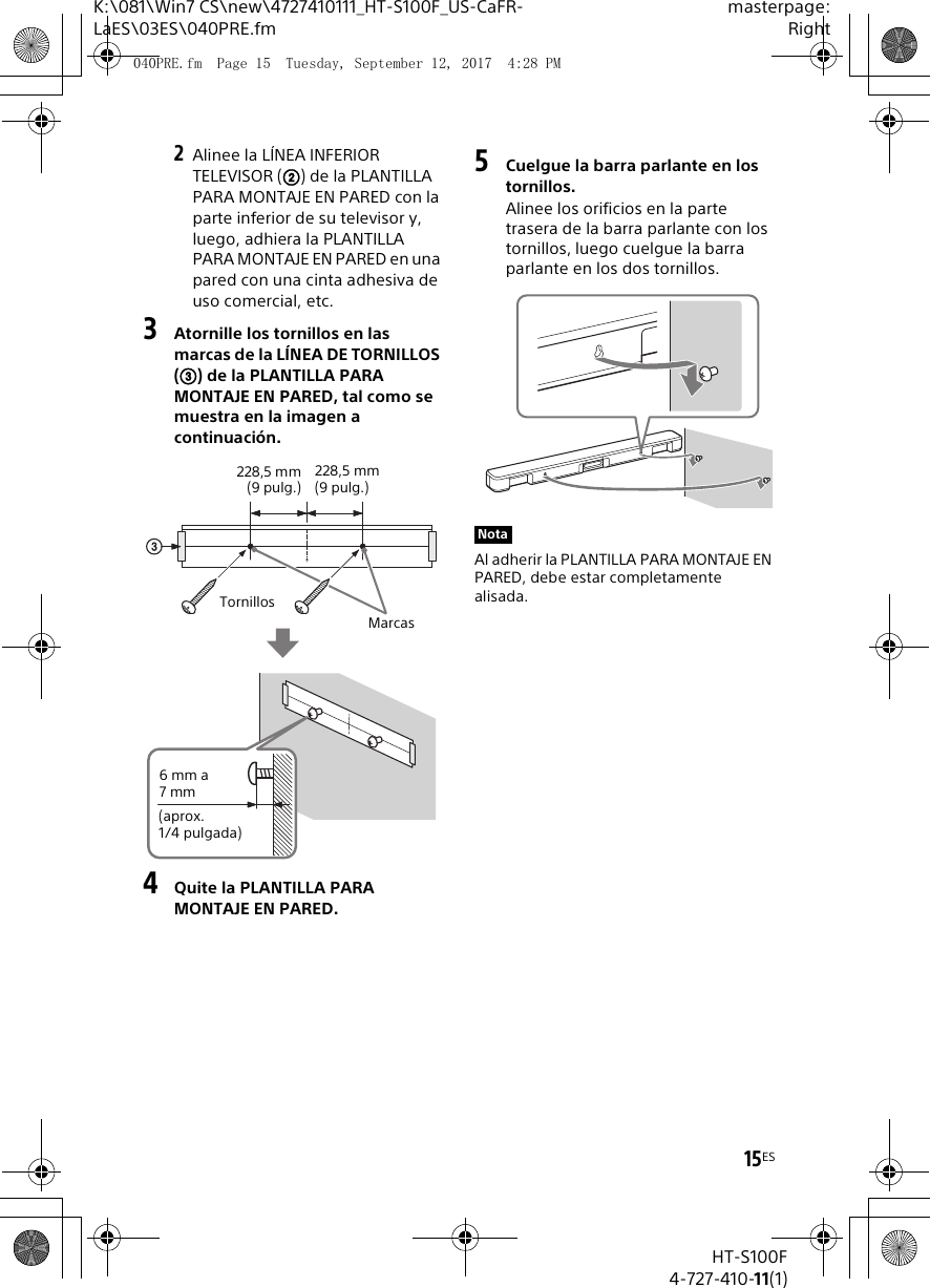 15ESK:\081\Win7 CS\new\4727410111_HT-S100F_US-CaFR-LaES\03ES\040PRE.fmmasterpage:RightHT-S100F4-727-410-11(1)2Alinee la L&Iacute;NEA INFERIOR TELEVISOR () de la PLANTILLA PARA MONTAJE EN PARED con la parte inferior de su televisor y, luego, adhiera la PLANTILLA PARA MONTAJE EN PARED en una pared con una cinta adhesiva de uso comercial, etc.3Atornille los tornillos en las marcas de la L&Iacute;NEA DE TORNILLOS () de la PLANTILLA PARA MONTAJE EN PARED, tal como se muestra en la imagen a continuaci&oacute;n.4Quite la PLANTILLA PARA MONTAJE EN PARED.5Cuelgue la barra parlante en los tornillos.Alinee los orificios en la parte trasera de la barra parlante con los tornillos, luego cuelgue la barra parlante en los dos tornillos.Al adherir la PLANTILLA PARA MONTAJE EN PARED, debe estar completamente alisada.TornillosMarcas6 mm a 7 mm(aprox. 1/4 pulgada)228,5 mm(9 pulg.)228,5 mm (9 pulg.)Nota040PRE.fm  Page 15  Tuesday, September 12, 2017  4:28 PM