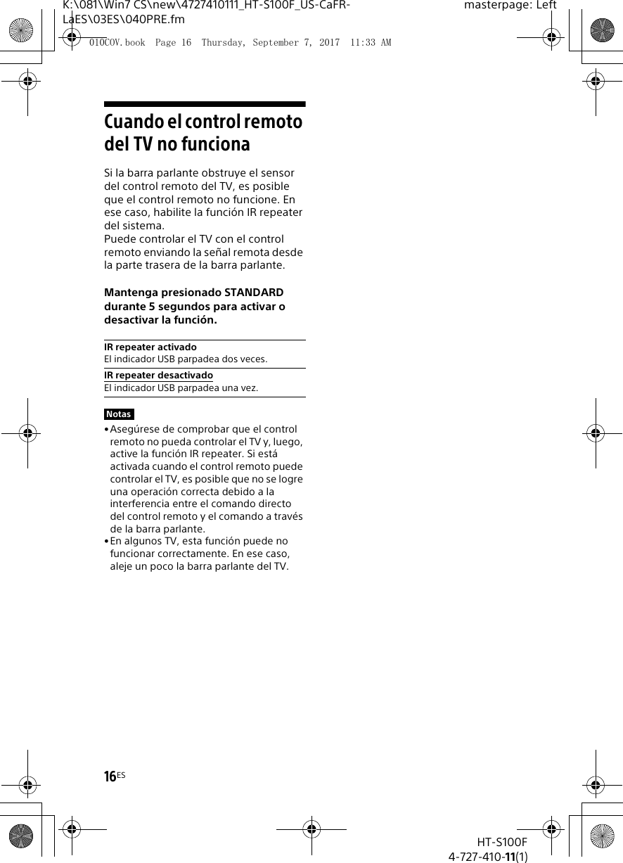 16ESHT-S100F4-727-410-11(1)K:\081\Win7 CS\new\4727410111_HT-S100F_US-CaFR-LaES\03ES\040PRE.fmmasterpage: LeftCuando el control remoto del TV no funcionaSi la barra parlante obstruye el sensor del control remoto del TV, es posible que el control remoto no funcione. En ese caso, habilite la funci&oacute;n IR repeater del sistema.Puede controlar el TV con el control remoto enviando la se&ntilde;al remota desde la parte trasera de la barra parlante.Mantenga presionado STANDARD durante 5 segundos para activar o desactivar la funci&oacute;n.&bull;Aseg&uacute;rese de comprobar que el control remoto no pueda controlar el TV y, luego, active la funci&oacute;n IR repeater. Si est&aacute; activada cuando el control remoto puede controlar el TV, es posible que no se logre una operaci&oacute;n correcta debido a la interferencia entre el comando directo del control remoto y el comando a trav&eacute;s de la barra parlante.&bull;En algunos TV, esta funci&oacute;n puede no funcionar correctamente. En ese caso, aleje un poco la barra parlante del TV.IR repeater activadoEl indicador USB parpadea dos veces.IR repeater desactivadoEl indicador USB parpadea una vez.Notas010COV.book  Page 16  Thursday, September 7, 2017  11:33 AM