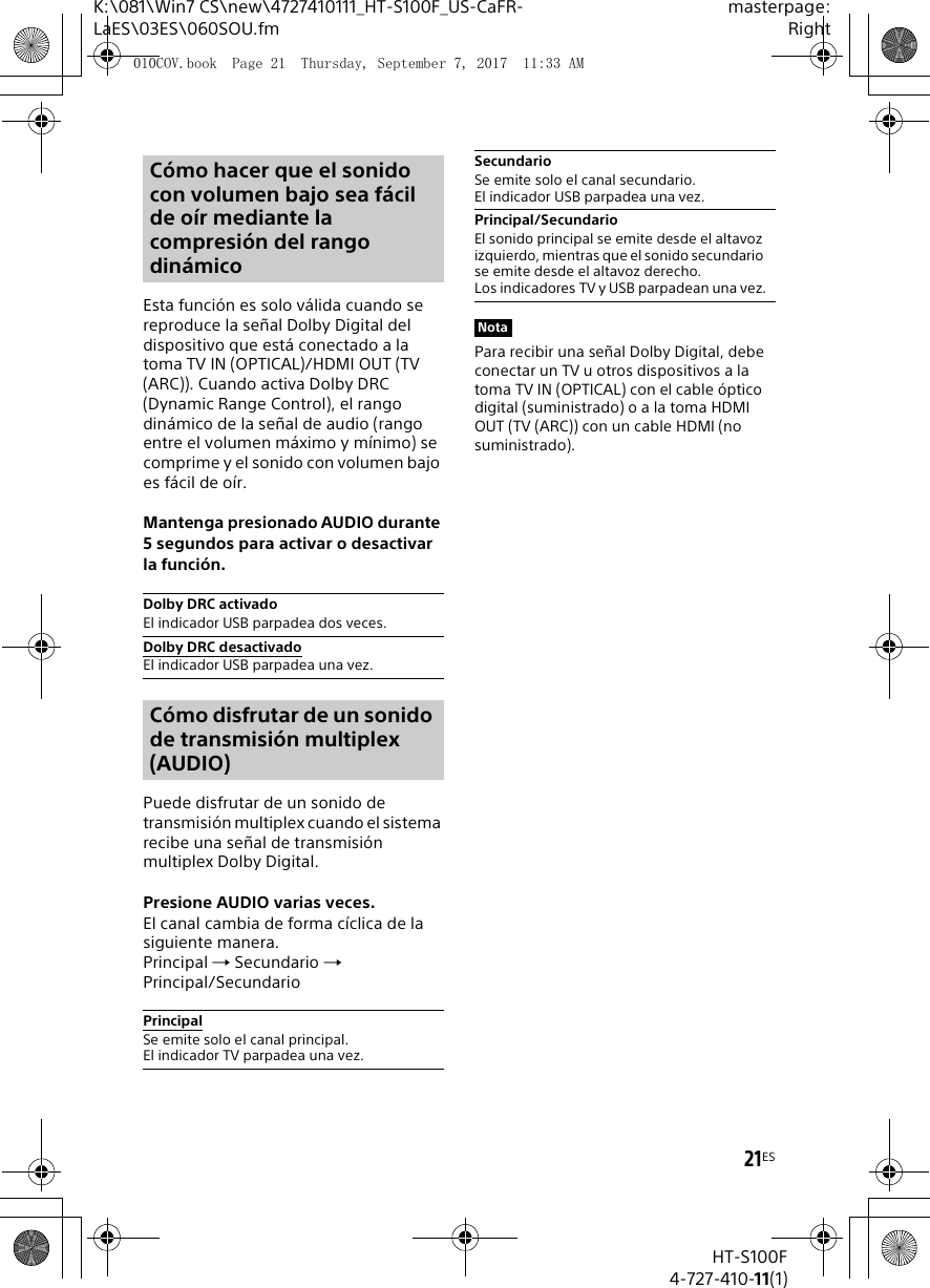 21ESK:\081\Win7 CS\new\4727410111_HT-S100F_US-CaFR-LaES\03ES\060SOU.fmmasterpage:RightHT-S100F4-727-410-11(1)Esta funci&oacute;n es solo v&aacute;lida cuando se reproduce la se&ntilde;al Dolby Digital del dispositivo que est&aacute; conectado a la toma TV IN (OPTICAL)/HDMI OUT (TV (ARC)). Cuando activa Dolby DRC (Dynamic Range Control), el rango din&aacute;mico de la se&ntilde;al de audio (rango entre el volumen m&aacute;ximo y m&iacute;nimo) se comprime y el sonido con volumen bajo es f&aacute;cil de o&iacute;r.Mantenga presionado AUDIO durante 5 segundos para activar o desactivar la funci&oacute;n.Puede disfrutar de un sonido de transmisi&oacute;n multiplex cuando el sistema recibe una se&ntilde;al de transmisi&oacute;n multiplex Dolby Digital.Presione AUDIO varias veces.El canal cambia de forma c&iacute;clica de la siguiente manera.Principal  Secundario  Principal/SecundarioPara recibir una se&ntilde;al Dolby Digital, debe conectar un TV u otros dispositivos a la toma TV IN (OPTICAL) con el cable &oacute;ptico digital (suministrado) o a la toma HDMI OUT (TV (ARC)) con un cable HDMI (no suministrado). C&oacute;mo hacer que el sonido con volumen bajo sea f&aacute;cil de o&iacute;r mediante la compresi&oacute;n del rango din&aacute;micoDolby DRC activadoEl indicador USB parpadea dos veces.Dolby DRC desactivadoEl indicador USB parpadea una vez.C&oacute;mo disfrutar de un sonido de transmisi&oacute;n multiplex (AUDIO)PrincipalSe emite solo el canal principal. El indicador TV parpadea una vez.SecundarioSe emite solo el canal secundario. El indicador USB parpadea una vez.Principal/SecundarioEl sonido principal se emite desde el altavoz izquierdo, mientras que el sonido secundario se emite desde el altavoz derecho. Los indicadores TV y USB parpadean una vez.Nota010COV.book  Page 21  Thursday, September 7, 2017  11:33 AM